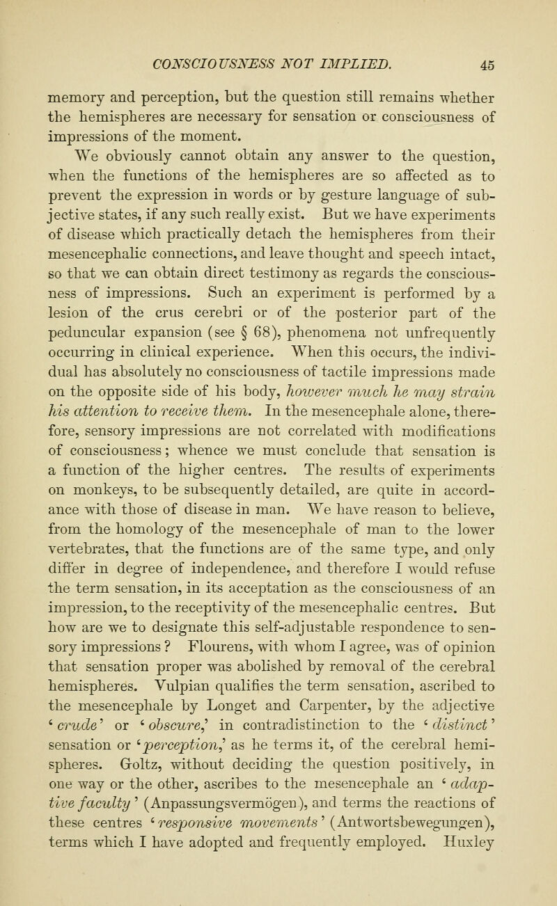 memory and perception, but the question still remains whether the hemispheres are necessary for sensation or consciousness of impressions of the moment. We obviously cannot obtain any answer to the question, when the functions of the hemispheres are so affected as to prevent the expression in words or by gesture language of sub- jective states, if any such really exist. But we have experiments of disease which practically detach the hemispheres from their mesencephalic connections, and leave thought and speech intact, so that we can obtain direct testimony as regards the conscious- ness of impressions. Such an experiment is performed by a lesion of the crus cerebri or of the posterior part of the peduncular expansion (see § 68), phenomena not unfrequently occurring in clinical experience. When this occurs, the indivi- dual has absolutely no consciousness of tactile impressions made on the opposite side of his body, however much he Tnay strain his attention to receive ther)i. In the mesencephale alone, there- fore, sensory impressions are not correlated with modifications of consciousness; whence we must conclude that sensation is a function of the higher centres. The results of experiments on monkeys, to be subsequently detailed, are quite in accord- ance with those of disease in man. We have reason to believe, from the homology of the mesencephale of man to the lower vertebrates, that the functions are of the same type, and only differ in degree of independence, and therefore I would refuse the term sensation, in its acceptation as the consciousness of an impression, to the receptivity of the mesencephalic centres. But how are we to designate this self-adjustable respondence to sen- sory impressions ? Flourens, with whom I agree, was of opinion that sensation proper was abolished by removal of the cerebral hemispheres. Vulpian qualifies the term sensation, ascribed to the mesencephale by Longet and Carpenter, by the adjective ' crude' or ' obscure,'' in contradistinction to the ' distinct' sensation or 'perception,^ as he terms it, of the cerebral hemi- spheres. G-oltz, without deciding the question positively, in one way or the other, ascribes to the mesencephale an ' adap- tive faculty ' (Anpassungsvermogen), and terms the reactions of these centres 'responsive moi^emen^s' (Antwortsbewegungen), terms which I have adopted and frequently employed. Huxley
