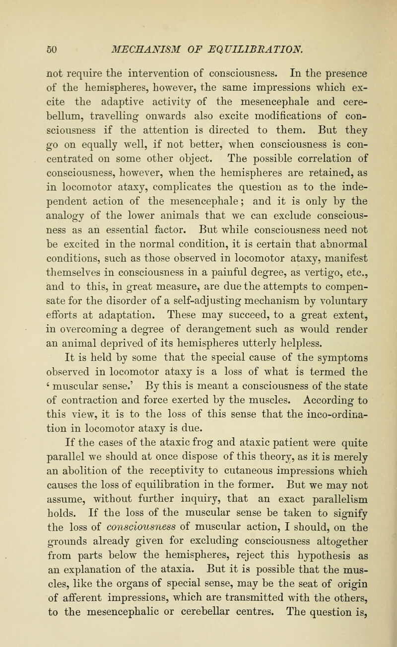 not require the intervention of consciousness. In the presence of the hemispheres, however, the same impressions which ex- cite the adaptive activity of the mesencephale and cere- bellum, travelling onwards also excite modifications of con- sciousness if the attention is directed to them. But they go on equally well, if not better, when consciousness is con- centrated on some other object. The possible correlation of consciousness, however, when the hemispheres are retained, as in locomotor ataxy, complicates the question as to the inde- pendent action of the mesencephale; and it is only by the analogy of the lower animals that we can exclude conscious- ness as an essential factor. But while consciousness need not be excited in the normal condition, it is certain that abnormal conditions, such as those observed in locomotor ataxy, manifest themselves in consciousness in a painful degree, as vertigo, etc., and to this, in great measure, are due the attempts to compen- sate for the disorder of a self-adjusting mechanism by voluntary efforts at adaptation. These may succeed, to a great extent, in overcoming a degree of derangement such as would render an animal deprived of its hemispheres utterly helpless. It is held by some that the special cause of the symptoms observed in locomotor ataxy is a loss of what is termed the ' muscular sense.' By this is meant a consciousness of the state of contraction and force exerted by the muscles. According to this view, it is to the loss of this sense that the inco-ordina- tion in locomotor ataxy is due. If the cases of the ataxic frog and ataxic patient were quite parallel we should at once dispose of this theory, as it is merely an abolition of the receptivity to cutaneous impressions which causes the loss of equilibration in the former. But we may not assume, without further inquiry, that an exact parallelism holds. If the loss of the muscular sense be taken to signify the loss of consciousness of muscular action, I should, on the grounds already given for excluding consciousness altogether from parts below the hemispheres, reject this hypothesis as an explanation of the ataxia. But it is possible that the mus- cles, like the organs of special sense, may be the seat of origin of afferent impressions, which are transmitted with the others, to the mesencephalic or cerebellar centres. The question is.