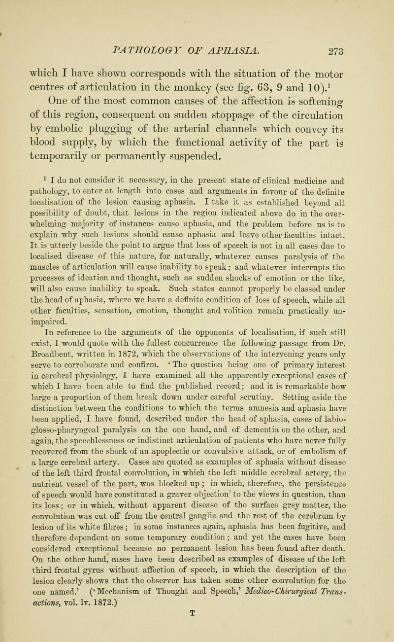 wMeh I have shown corresponds with the situation of the motor centres of articulation in the monkey (see fig. 63, 9 and 10).^ One of the most common causes of the affection is softening of this region, consequent on sudden stoppage of the circulation by embolic plugging of the arterial channels which convey its blood supply, by which the functional activity of the part is temporarily or permanently suspended. ^ I do not consider it necessary, in the present state of clinical medicine and pathology, to enter at length into eases and arguments in favour of the definite localisation of the lesion causing aphasia. I take it as established beyond all possibility of doubt, that lesions in the region indicated above do in the over- whelming majority of instances cause aphasia, and the problem before us is to explain why such lesions should cause aphasia and leave other faculties intact. It is utterly beside the point to argue that loss of speech is not in all cases due to localised disease of this nature, for naturally, whatever causes paralysis of the muscles of articulation will cause inability to speak; and whatever interrupts the processes of ideation and thought, such as sudden shocks of emotion or the like, will also cause inability to speak. Such states cannot properly be classed under the head of aphasia, where we have a definite condition of loss of speech, while all other faculties, sensation, emotion, thought and volition remain practically un- impaired. In reference to the arguments of the opponents of localisation, if such still exist, I would quote with the fullest concurrence the following passage from Dr. Broadbent, written in 1872, which the observations of the intervening years only serve to corroborate and confirm. ' The question being one of primary interest in cerebral physiology, I have examined all the apparently exceptional cases of which I have been able to find the published record; and it is remarkable how large a proportion of them break down under careful scrutiny. Setting aside the distinction between the conditions to which the terms amnesia and aphasia have been applied, I have found, described under the head of aphasia, cases of labio- glosso-pharyngeal paralysis on the one hand, and of dementia on the other, and again, the speechlessness or indistinct articulation of patients who have never fully recovered from the shock of an apoplectic or convulsive attack, or of embolism of a large cerebral artery. Cases are quoted as examples of aphasia without disease of the left third frontal convolution, in which the left middle cerebral artery, the nutrient vessel of the part, was blocked up ; in which, therefore, the persistence of speech would have constituted a graver objection' to the views in question, than its loss; or in which, without apparent disease of the surface grey matter, the convolution was cut off from the central ganglia and the rest of the cerebrum by lesion of its white fibres; in some instances again, aphasia has been fugitive, and therefore dependent on some temporary condition; and yet the cases have been considered exceptional because no permanent lesion has been found after death. On the other hand, cases have been described as examples of disease of the left third frontal gyrus without affection of speech, in which the description of the lesion clearly shows that the observer has taken some other convolution for the one named.' ('Mechanism of Thought and Speech,' Medico-Chirurgical Trans- actions, vol. Iv. 1872.) T