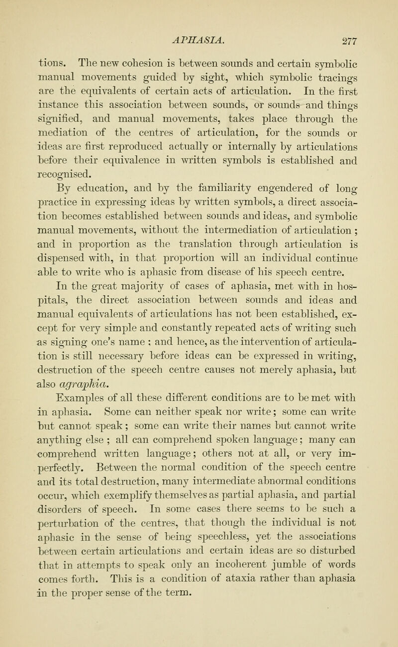 tions. The new cohesion is between sounds and certain symbolic manual movements guided by sight, which symbolic tracings are the equivalents of certain acts of articulation. In the first instance this association between sounds, or sounds and things signified, and manual movements, takes place through the mediation of the centres of articulation, for the sounds or ideas are first reproduced actually or internally by articulations iDefore their equivalence in written symbols is established and recognised. By education, and by the familiarity engendered of long practice in expressing ideas by written symbols, a direct associa- tion becomes established between sounds and ideas, and s3rmbolic manual movements, without the intermediation of articulation ; and in proportion as the translation through articulation is dispensed with, in that proportion will an individual continue able to write who is aphasic from disease of his speech centre. In the great majority of cases of aphasia, met with in hos- pitals, the direct association between sounds and ideas and manual equivalents of articulations has not been established, ex- cept for very simple and constantly repeated acts of writing such as signing one's name ; and hence, as the intervention of articula- tion is still necessary before ideas can be expressed in writing, destruction of the speech centre causes not merely aphasia, but also agraphia. Examples of all these different conditions are to be met with in aphasia. Some can neither speak nor write; some can write but cannot speak; some can write their names but cannot write anything else ; all can comprehend spoken langTiage; many can comprehend written language; others not at all, or very im- perfectly. Between the normal condition of the speech centre and its total destruction, many intermediate abnormal conditions occur, which exemplify themselves as partial aphasia, and partial disorders of speech. In some cases there seems to be such a perturbation of the centres, that though the individual is not aphasic in the sense of being speechless, yet the associations between certain articulations and certain ideas are so disturbed that in attempts to speak only an incoherent jumble of words comes forth. This is a condition of ataxia rather than aphasia in the proper sense of the term.