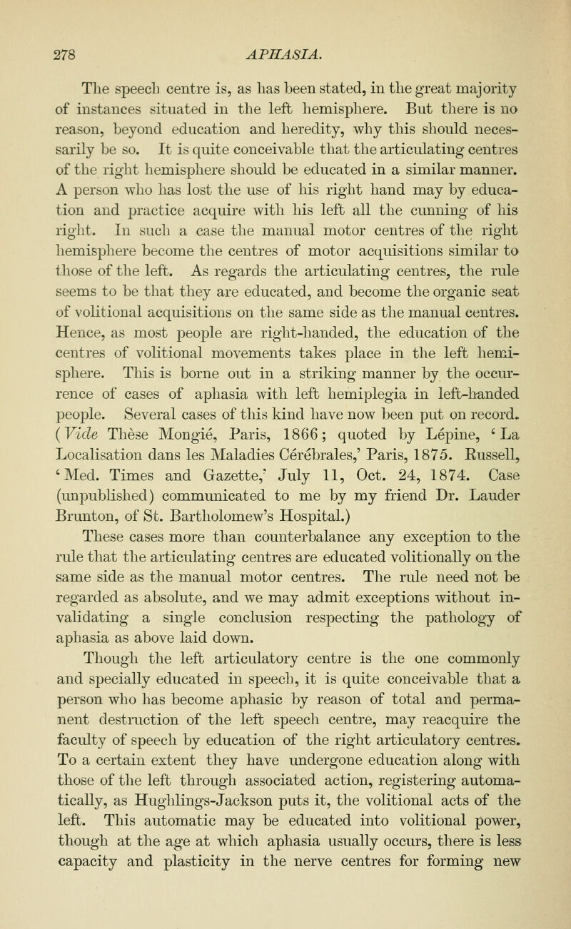 The speech centre is, as has been stated, in the great majority of instances situated in the left hemisphere. But there is no reason, beyond education and heredity, why this should neces- sarily be so. It is quite conceivable that the articulating centres of the right hemisphere should be educated in a similar manner. A person who has lost the use of his right hand may by educa- tion and practice acquire with his left all the cunning of his right. In such a case the manual motor centres of the right hemisphere become the centres of motor acquisitions similar to those of the left. As regards the articulating centres, the rule seems to be that they are educated, and become the organic seat of volitional acquisitions on the same side as the manual centres. Hence, as most people are right-handed, the education of the centres of volitional movements takes place in the left hemi- sphere. This is borne out in a striking manner by the occur- rence of cases of aphasia with left hemiplegia in left-handed people. Several cases of this kind have now been put on record, {Vide These Mongie, Paris, 1866; quoted by Lepine, 'La Localisation dans les Maladies Cerebrales,' Paris, 1875. Kussell, 'Med. Times and Gazette,' July 11, Oct. 24, 1874. Case (unpublished) communicated to me by my friend Dr. Lauder Brunton, of St. Bartholomew's Hospital.) These cases more than counterbalance any exception to the rule that the articulating centres are educated volitionally on the same side as the manual motor centres. The rule need not be regarded as absolute, and we may admit exceptions without in- validating a single conclusion resjDecting the pathology of aphasia as above laid down. Though the left articulatory centre is the one commonly and specially educated in speech, it is quite conceivable that a person who has become aphasic by reason of total and perma- nent destruction of the left speech centre, may reacquire the faculty of speech by education of the right articulatory centres. To a certain extent they have undergone education along with those of the left through associated action, registering automa- tically, as Hughlings-Jackson puts it, the volitional acts of the left. This automatic may be educated into volitional power, though at the age at which aphasia usually occurs, there is less capacity and plasticity in the nerve centres for forming new