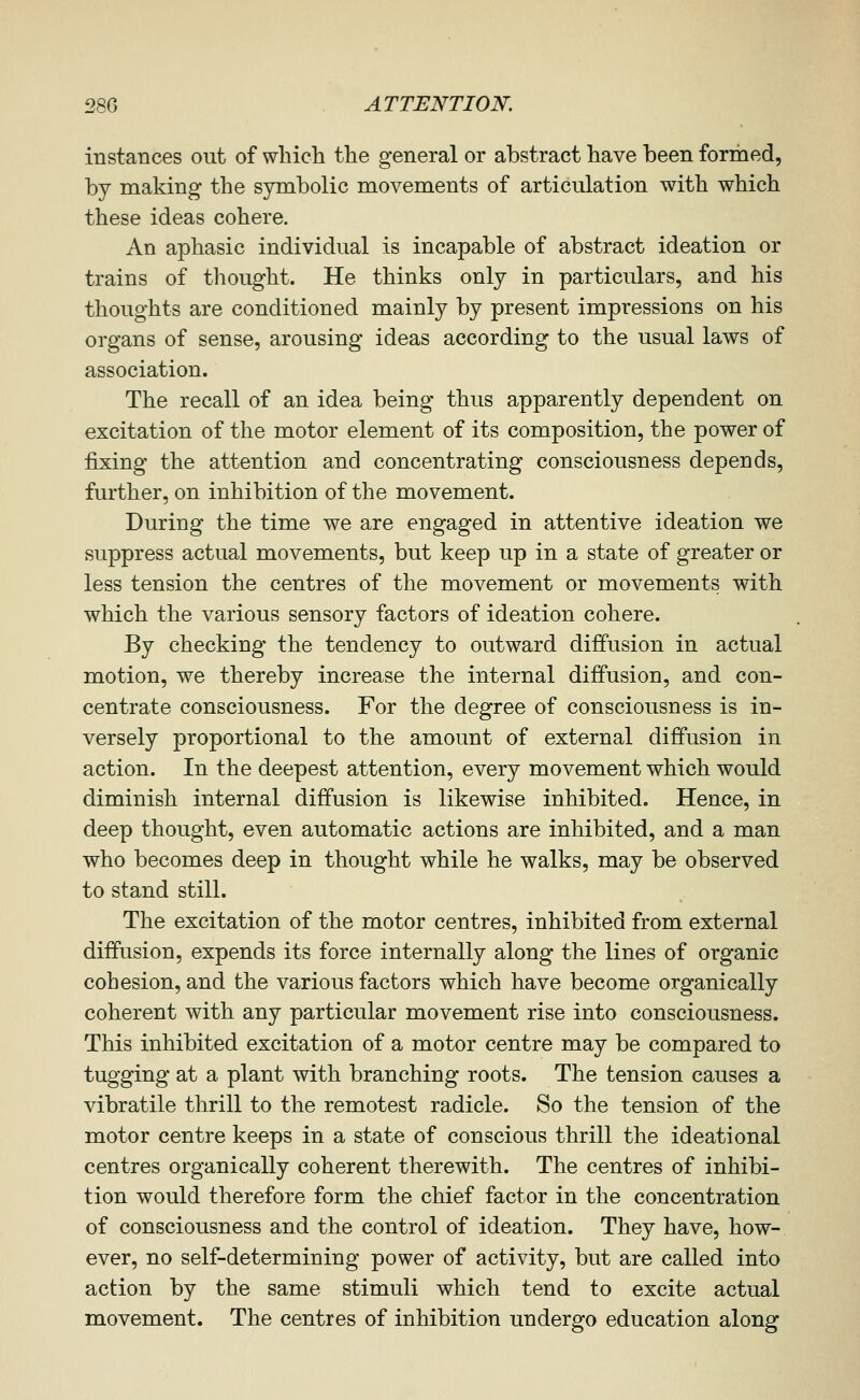 instances out of which the general or abstract have been formed, by making the symbolic movements of articulation with which these ideas cohere. An aphasic individual is incapable of abstract ideation or trains of thought. He thinks only in particulars, and his thoughts are conditioned mainly by present impressions on his organs of sense, arousing ideas according to the usual laws of association. The recall of an idea being thus apparently dependent on excitation of the motor element of its composition, the power of fixing the attention and concentrating consciousness depends, further, on inhibition of the movement. During the time we are engaged in attentive ideation we suppress actual movements, but keep up in a state of greater or less tension the centres of the movement or movements with which the various sensory factors of ideation cohere. By checking the tendency to outward diffusion in actual motion, we thereby increase the internal diffusion, and con- centrate consciousness. For the degree of consciousness is in- versely proportional to the amount of external diffusion in action. In the deepest attention, every movement which would diminish internal diffusion is likewise inhibited. Hence, in deep thought, even automatic actions are inhibited, and a man who becomes deep in thought while he walks, may be observed to stand still. The excitation of the motor centres, inhibited from external diffusion, expends its force internally along the lines of organic cohesion, and the various factors which have become organically coherent with any particular movement rise into consciousness. This inhibited excitation of a motor centre may be compared to tugging at a plant with branching roots. The tension causes a vibratile thrill to the remotest radicle. So the tension of the motor centre keeps in a state of conscious thrill the ideational centres organically coherent therewith. The centres of inhibi- tion would therefore form the chief factor in the concentration of consciousness and the control of ideation. They have, how- ever, no self-determining power of activity, but are called into action by the same stimuli which tend to excite actual movement. The centres of inhibition undergo education along