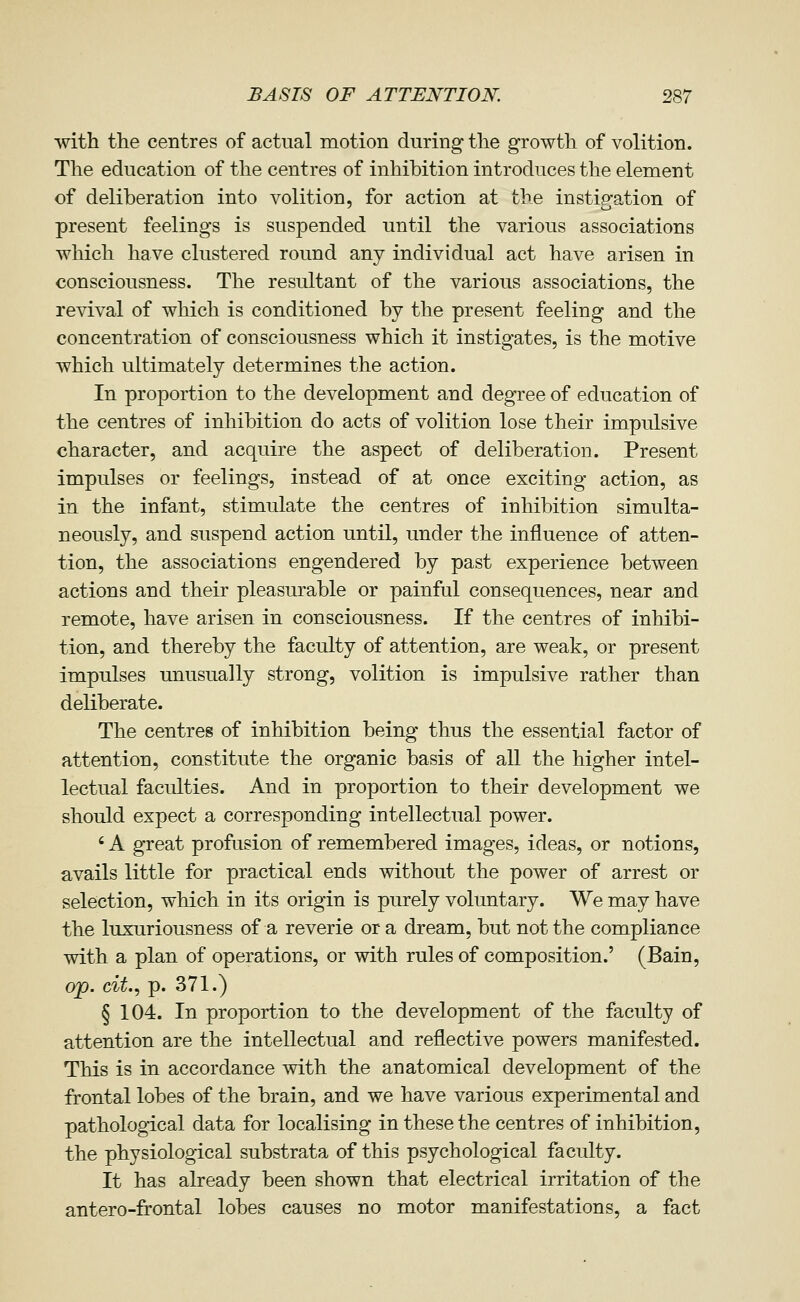 with the centres of actual motion during the growth of volition. The education of the centres of inhibition introduces the element of deliberation into volition, for action at the instigation of present feelings is suspended until the various associations which have clustered round any individual act have arisen in consciousness. The resultant of the various associations, the revival of which is conditioned by the present feeling and the concentration of consciousness which it instigates, is the motive which ultimately determines the action. In proportion to the development and degree of education of the centres of inhibition do acts of volition lose their impulsive character, and acquire the aspect of deliberation. Present impulses or feelings, instead of at once exciting action, as in the infant, stimulate the centres of inhibition simulta- neously, and suspend action until, under the influence of atten- tion, the associations engendered by past experience between actions and their pleasurable or painful consequences, near and remote, have arisen in consciousness. If the centres of inhibi- tion, and thereby the faculty of attention, are weak, or present impulses unusually strong, volition is impulsive rather than deliberate. The centres of inhibition being thus the essential factor of attention, constitute the organic basis of all the higher intel- lectual faculties. And in proportion to their development we should expect a corresponding intellectual power. ' A great profusion of remembered images, ideas, or notions, avails little for practical ends without the power of arrest or selection, which in its origin is purely voluntary. We may have the luxuriousness of a reverie or a dream, but not the compliance with a plan of operations, or with rules of composition.' (Bain, op. cit..) p. 371.) § 104. In proportion to the development of the faculty of attention are the intellectual and reflective powers manifested. This is in accordance with the anatomical development of the frontal lobes of the brain, and we have various experimental and pathological data for localising in these the centres of inhibition, the physiological substrata of this psychological faculty. It has already been shown that electrical irritation of the antero-frontal lobes causes no motor manifestations, a fact