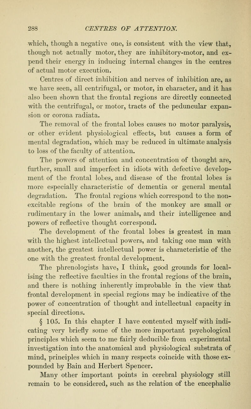 wliicli, though a negative one, is consistent with the view that, though not actually motor, they are inhibitory-motor, and ex- pend their energy in inducing internal changes in the centres of actual motor execution. Centres of direct inhibition and nerves of inhibition are, as we have seen, all centrifugal, or motor, in character, and it has also been shown that the frontal regions are directly connected with the centrifugal, or motor, tracts of the peduncular expan- sion or corona radiata. The removal of the frontal lobes causes no motor paralysis, or other evident physiological effects, but causes a form of mental degradation, which may be reduced in ultimate analysis to loss of the faculty of attention. The powers of attention and concentration of thought are, fmther, small and imperfect in idiots with defective develop- ment of the frontal lobes, and disease of the frontal lobes is more especially characteristic of dementia or general mental degradation. The frontal regions which correspond to the non- excitable regions of the brain of the monkey are small or rudimentary in the lower animals, and their intelligence and powers of reflective thought correspond. The development of the frontal lobes is greatest in man with the highest intellectual powers, and taking one man with another, the greatest intellectual power is characteristic of the one with the greatest frontal development. The phrenologists have, I think, good grounds for local- ising the reflective faculties in the frontal regions of the brain, and there is nothing inherently improbable in the view that frontal development in special regions may be indicative of the power of concentration of thought and intellectual capacity in special directions. § 105. In this chapter I have contented myself with indi- cating very briefly some of the more important psychological principles which seem to me fairly deducible from experimental investigation into the anatomical and physiological substrata of mind, principles which in many respects coincide with those ex- pounded by Bain and Herbert Spencer. Many other important points in cerebral physiology still remain to be considered, such as the relation of the encephalic