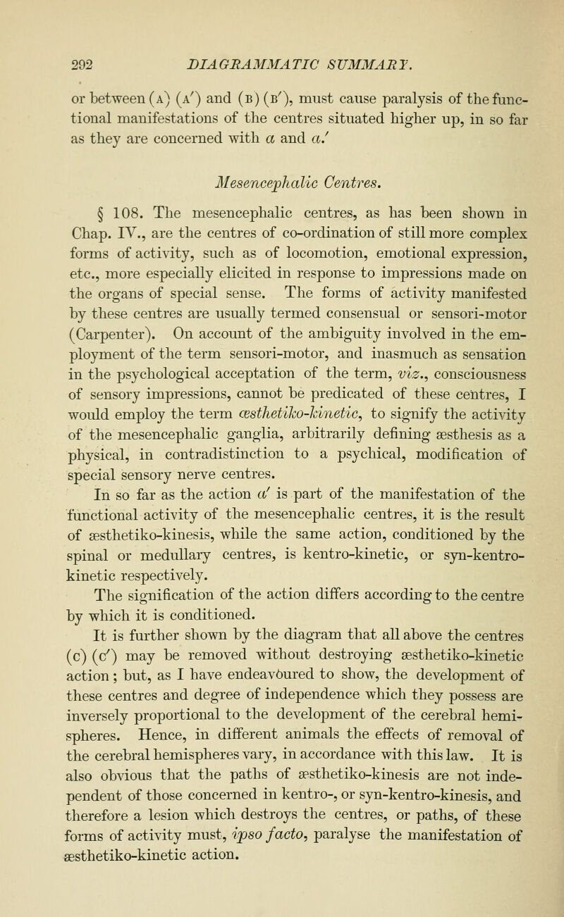 or between (a) (a^) and (b) (b^), must cause paralysis of the func- tional manifestations of the centres situated higher up, in so far as they are concerned with a and a/ Mesencejphalic Centres, § 108. The mesencephalic centres, as has been shown in Chap. IV., are the centres of co-ordination of still more complex forms of activity, such as of locomotion, emotional expression, etc., more especially elicited in response to impressions made on the organs of special sense. The forms of activity manifested by these centres are usually termed consensual or sensori-motor (Carpenter). On account of the ambiguity involved in the em- ployment of the term sensori-motor, and inasmuch as sensation in the psychological acceptation of the term, viz., consciousness of sensory impressions, cannot be predicated of these centres, I would employ the term cesthetiko-kinetic, to signify the activity of the mesencephalic ganglia, arbitrarily defining sesthesis as a physical, in contradistinction to a psychical, modification of special sensory nerve centres. In so far as the action c(/ is part of the manifestation of the functional activity of the mesencephalic centres, it is the result of sesthetiko-kinesis, while the same action, conditioned by the spinal or medullary centres, is kentro-kinetic, or syn-kentro- kinetic respectively. The signification of the action differs according to the centre by which it is conditioned. It is further shown by the diagram that all above the centres (c) (c') may be removed without destroying sesthetiko-kinetic action; but, as I have endeav6ured to show, the development of these centres and degree of independence which they possess are inversely proportional to the development of the cerebral hemi- spheres. Hence, in different animals the effects of removal of the cerebral hemispheres vary, in accordance with this law. It is also obvious that the paths of aasthetiko-kinesis are not inde- pendent of those concerned in kentro-, or syn-kentro-kinesis, and therefore a lesion which destroys the centres, or paths, of these forms of activity must, ipso facto, paralyse the manifestation of fiesthetiko-kinetic action.