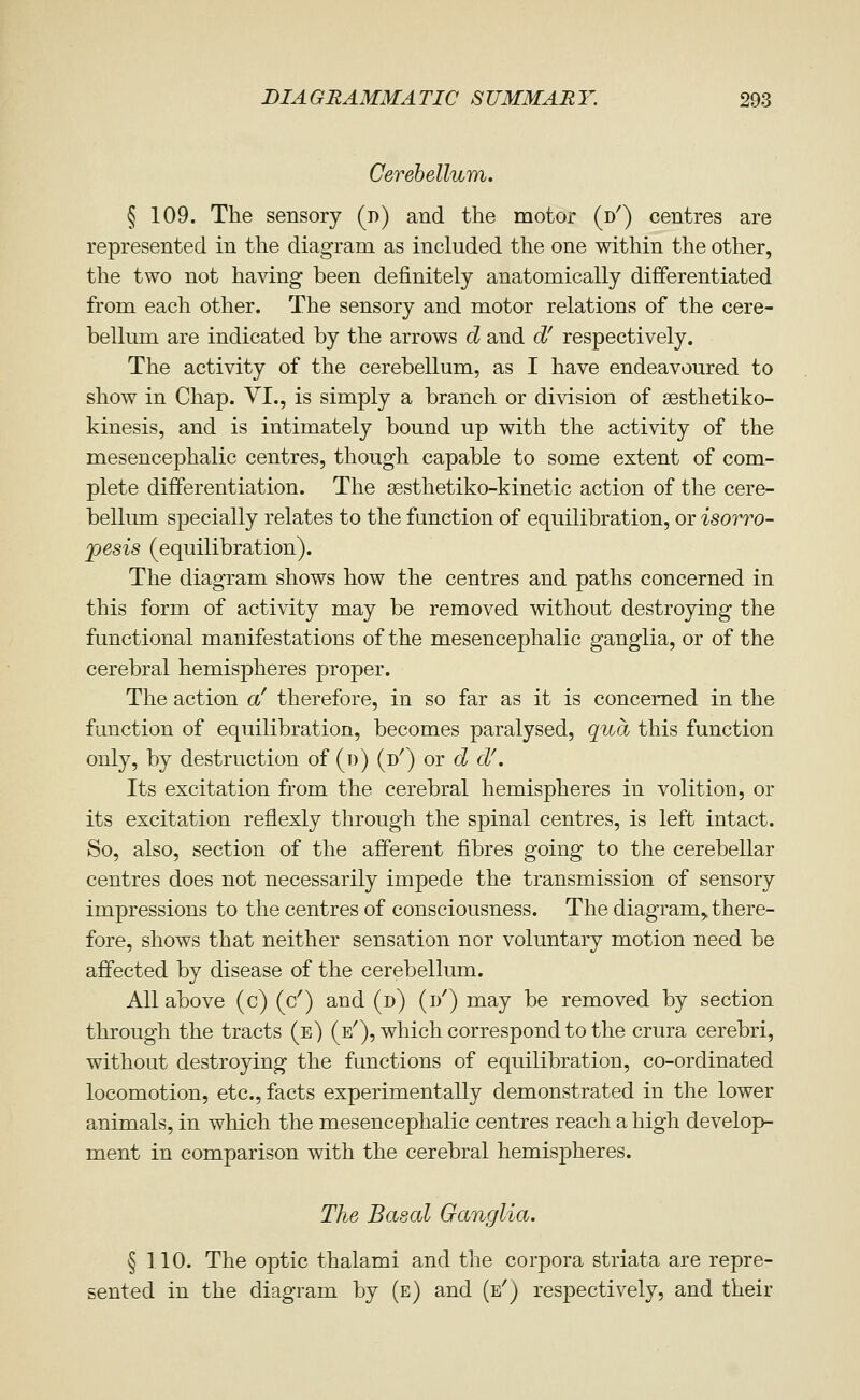 Cerehellum. § 109. The sensory (d) and the motor (d') centres are represented in the diagram as included the one within the other, the two not having been definitely anatomically differentiated from each other. The sensory and motor relations of the cere- bellum are indicated by the arrows d and d^ respectively. The activity of the cerebellum, as I have endeavoured to show in Chap. VI., is simply a branch or division of sesthetiko- kinesis, and is intimately bound up with the activity of the mesencephalic centres, though capable to some extent of com- plete differentiation. The sesthetiko-kinetic action of the cere- bellum specially relates to the function of equilibration, or isorro- pesis (equilibration). The diagram shows how the centres and paths concerned in this form of activity may be removed without destroying the functional manifestations of the mesencephalic ganglia, or of the cerebral hemispheres proper. The action a' therefore, in so far as it is concerned in the function of equilibration, becomes paralysed, qua this function only, by destruction of (d) (d^) or d d\ Its excitation from the cerebral hemispheres in volition, or its excitation reflexly through the spinal centres, is left intact. So, also, section of the afferent fibres going to the cerebellar centres does not necessarily impede the transmission of sensory impressions to the centres of consciousness. The diagram,, there- fore, shows that neither sensation nor voluntary motion need be affected by disease of the cerebellum. All above (c) (c') and (d) (i/) may be removed by section through the tracts (e) (e^), which correspond to the crura cerebri, without destroying the functions of equilibration, co-ordinated locomotion, etc., facts experimentally demonstrated in the lower animals, in which the mesencephalic centres reach a high develop- ment in comparison with the cerebral hemispheres. The Basal Ganglia. § 110. The optic thalami and the corpora striata are repre- sented in the diagram by (e) and (e') respectively, and their