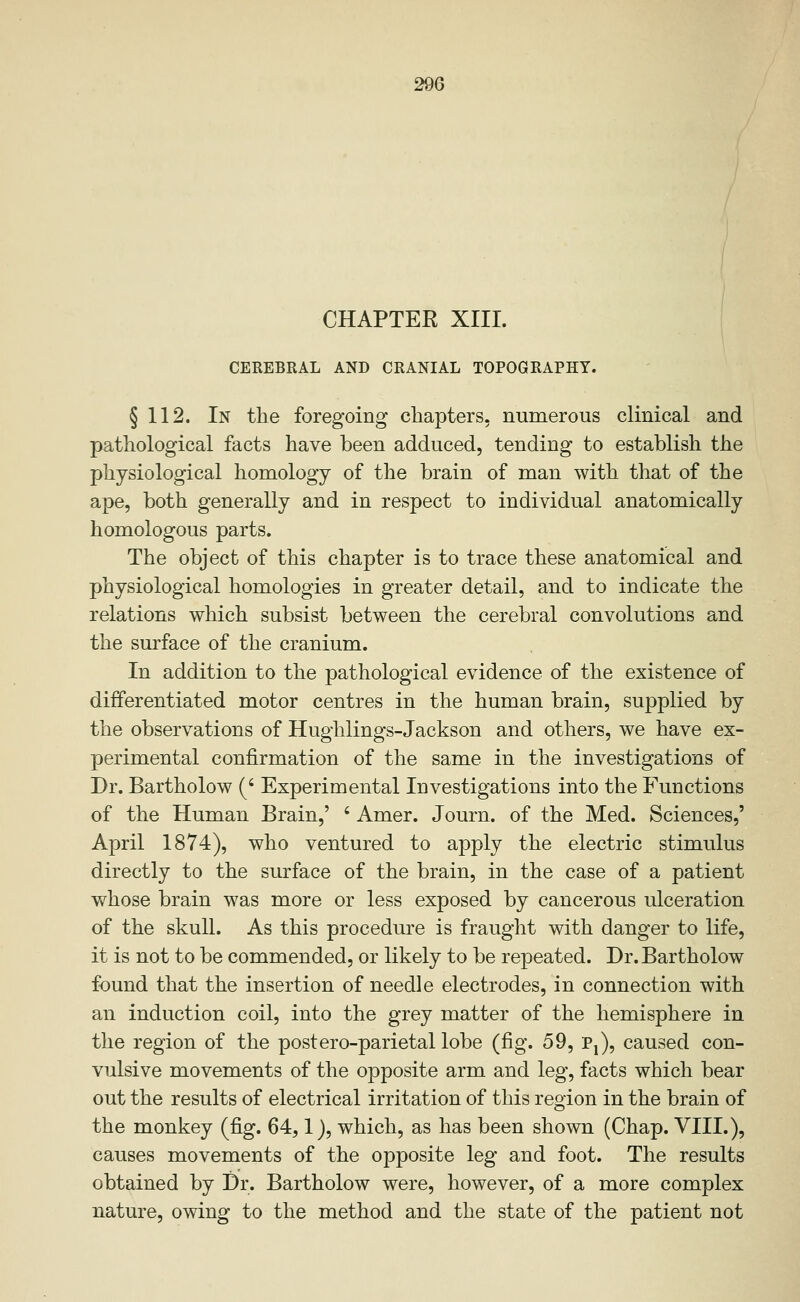 CHAPTER XIII. i CEREBKAL AND CRANIAL TOPOGRAPHY. § 112. In the foregoing chapters, numerous clinical and pathological facts have been adduced, tending to establish the physiological homology of the brain of man with that of the ape, both generally and in respect to individual anatomically homologous parts. The object of this chapter is to trace these anatomical and physiological homologies in greater detail, and to indicate the relations which subsist between the cerebral convolutions and the surface of the cranium. In addition to the pathological evidence of the existence of differentiated motor centres in the human brain, supplied by the observations of Hughlings-Jackson and others, we have ex- perimental confirmation of the same in the investigations of Dr. Bartholow (' Experimental Investigations into the Functions of the Human Brain,' ' Amer. Journ. of the Med. Sciences,' April 1874), who ventured to apply the electric stimulus directly to the surface of the brain, in the case of a patient whose brain was more or less exposed by cancerous ulceration of the skull. As this procedure is fraught with danger to life, it is not to be commended, or likely to be repeated. Dr. Bartholow found that the insertion of needle electrodes, in connection with an induction coil, into the grey matter of the hemisphere in the region of the postero-parietal lobe (fig. 59, Pj), caused con- vulsive movements of the opposite arm and leg, facts which bear out the results of electrical irritation of this region in the brain of the monkey (fig. 64,1), which, as has been shown (Chap. VIII.), causes movements of the opposite leg and foot. The results obtained by Dr. Bartholow were, however, of a more complex nature, owing to the method and the state of the patient not