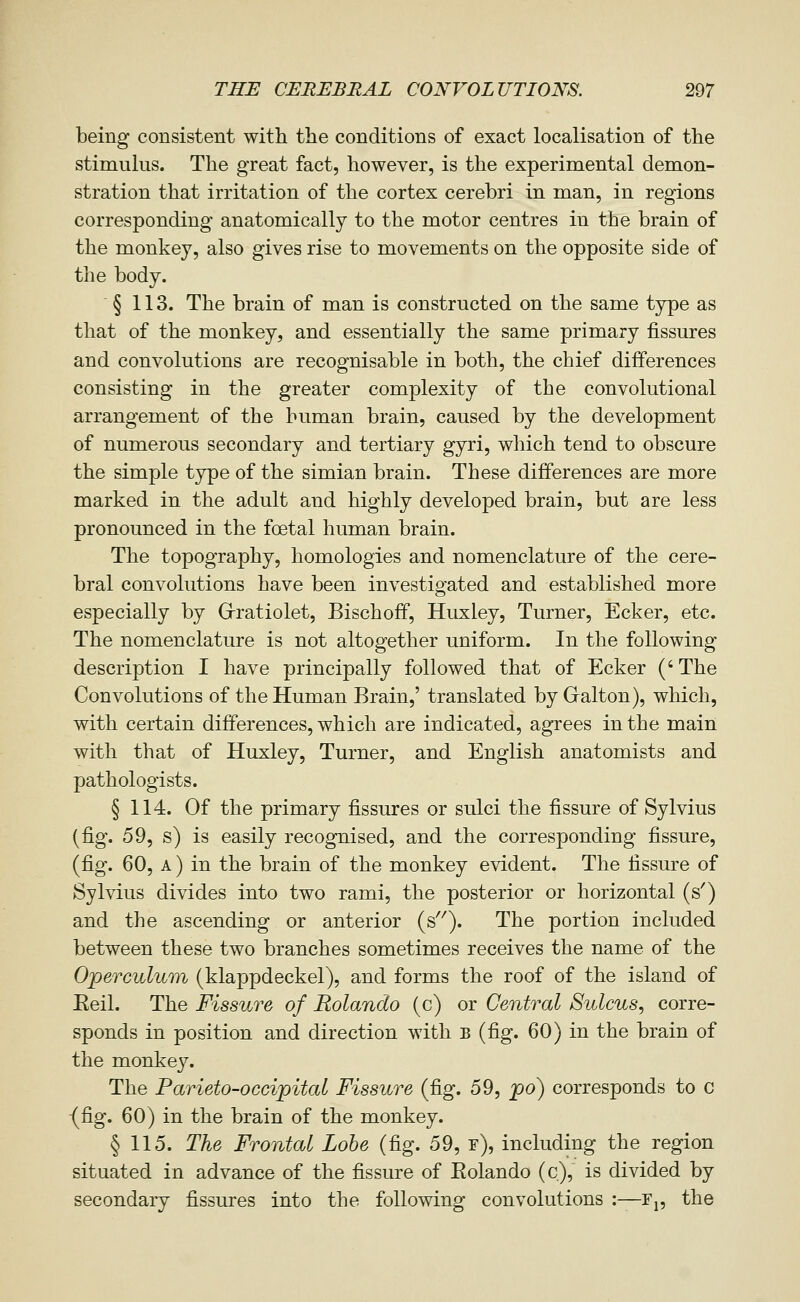 being consistent with the conditions of exact localisation of the stimulus. The great fact, however, is the experimental demon- stration that irritation of the cortex cerebri in man, in regions corresponding anatomically to the motor centres in the brain of the monkey, also gives rise to movements on the opposite side of the body. § 113. The brain of man is constructed on the same type as that of the monkey, and essentially the same primary fissures and convolutions are recognisable in both, the chief differences consisting in the greater complexity of the convolutional arrangement of the human brain, caused by the development of numerous secondary and tertiary gyri, which tend to obscure the simple type of the simian brain. These differences are more marked in the adult and highly developed brain, but are less pronounced in the foetal human brain. The topography, homologies and nomenclature of the cere- bral convolutions have been investigated and established more especially by Grratiolet, Bischoff, Huxley, Turner, Ecker, etc. The nomenclature is not altogether uniform. In the following description I have principally followed that of Ecker (' The Convolutions of the Human Brain,' translated by Gralton), which, with certain differences, which are indicated, agrees in the main with that of Huxley, Turner, and English anatomists and pathologists. § 114. Of the primary fissures or sulci the fissure of Sylvius (fig. 59, s) is easily recognised, and the corresponding fissure, (fig. 60, A) in the brain of the monkey evident. The fissure of Sylvius divides into two rami, the posterior or horizontal (s^) and the ascending or anterior (s'^). The portion included between these two branches sometimes receives the name of the Operculum (klappdeckel), and forms the roof of the island of Eeil. The Fissure of Rolando (c) or Central Sulcus, corre- sponds in position and direction with b (fig. 60) in the brain of the monkey. The Parieto-occipital Fissure (fig. 59, po) corresponds to c {fig. 60) in the brain of the monkey. § 115. The Frontal Lobe (fig. 59, r), including the region situated in advance of the fissure of Eolando (c), is divided by secondary fissures into the following convolutions :—Fj, the