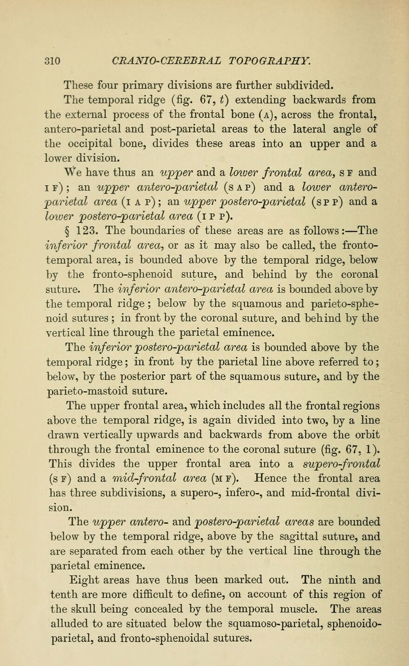 These four primary divisions are further subdivided. The temporal ridge (fig. 67, ^) extending backwards from the external process of the frontal bone (a), across the frontal, antero-parietal and post-parietal areas to the lateral angle of the occipital bone, divides these areas into an upper and a lower division. We have thus an upper and a loiuer frontal area, s f and if); an upper antero-parietal (s a p) and a lower antero- parietal area (i a p) ; an upper postero-parietal (s p p) and a lower postero-parietal area (i p p). § 123. The boundaries of these areas are as follows:—The inferior frontal area, or as it may also be called, the fronto- temporal area, is bounded above by the temporal ridge, below by the fronto-sphenoid suture, and behind by the coronal suture. The inferior antero-parietal area is bounded above by the temporal ridge; below by the squamous and parieto-sphe- noid sutures ; in front by the coronal suture, and behind by the vertical line through the parietal eminence. The inferior postero-parietal area is bounded above by the temporal ridge; in front by the parietal line above referred to; below, by the posterior part of the squamous suture, and by the parieto-mastoid suture. The upper frontal area, which includes all the frontal regions above the temporal ridge, is again divided into two, by a line drawn vertically upwards and backwards from above the orbit through the frontal eminence to the coronal suture {fig. 67. 1). This divides the upper frontal area into a supero-frontal (s f) and a mid-frontal area (m f). Hence the frontal area has three subdivisions, a supero-, infero-, and mid-frontal divi- sion. The upper antero- and postero-parietal areas are bounded below by the temporal ridge, above by the sagittal suture, and are separated from each other by the vertical line through the parietal eminence. Eight areas have thus been marked out. The ninth and tenth are more difficult to define, on account of this region of the skull being concealed by the temporal muscle. The areas alluded to are situated below the squamoso-parietal, sphenoido- parietal, and fronto-sphenoidal sutures.