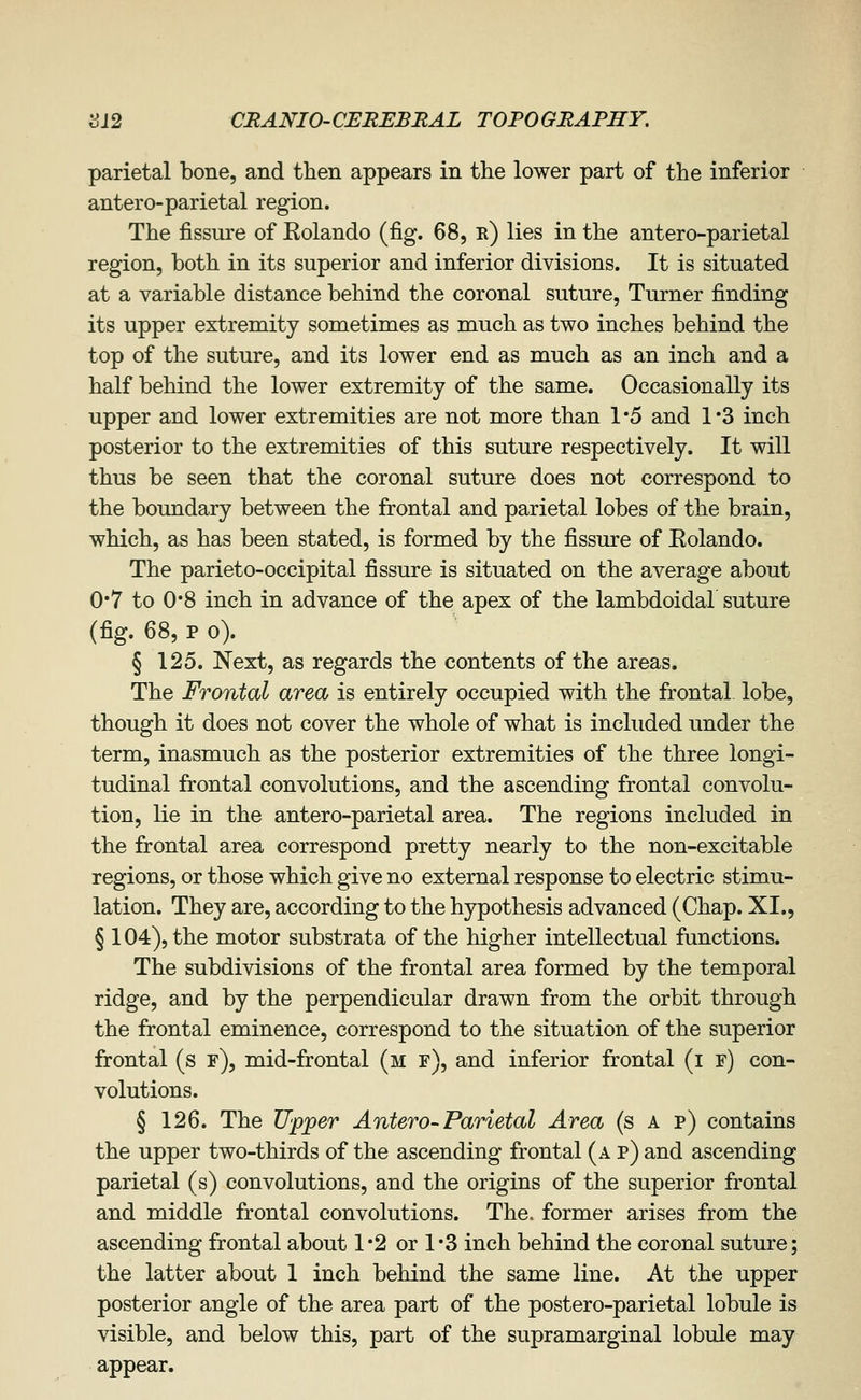 parietal bone, and then appears in the lower part of the inferior antero-parietal region. The fissure of Eolando (fig. 68, r) lies in the antero-parietal region, both in its superior and inferior divisions. It is situated at a variable distance behind the coronal suture. Turner finding its upper extremity sometimes as much as two inches behind the top of the suture, and its lower end as much as an inch and a half behind the lower extremity of the same. Occasionally its upper and lower extremities are not more than 1*5 and 1*3 inch posterior to the extremities of this suture respectively. It will thus be seen that the coronal suture does not correspond to the boundary between the frontal and parietal lobes of the brain, which, as has been stated, is formed by the fissure of Eolando. The parieto-occipital fissure is situated on the average about 0*7 to 0*8 inch in advance of the apex of the lambdoidal suture (fig. 68, p o). § 125. Next, as regards the contents of the areas. The Frontal area is entirely occupied with the frontal lobe, though it does not cover the whole of what is included under the term, inasmuch as the posterior extremities of the three longi- tudinal frontal convolutions, and the ascending frontal convolu- tion, lie in the antero-parietal area. The regions included in the frontal area correspond pretty nearly to the non-excitable regions, or those which give no external response to electric stimu- lation. They are, according to the hypothesis advanced (Chap. XI., § 104), the motor substrata of the higher intellectual functions. The subdivisions of the frontal area formed by the temporal ridge, and by the perpendicular drawn from the orbit through the frontal eminence, correspond to the situation of the superior frontal (s f), mid-frontal (m f), and inferior frontal (if) con- volutions. § 126. The Upper Antero-Parietal Area (s a p) contains the upper two-thirds of the ascending frontal (a p) and ascending parietal (s) convolutions, and the origins of the superior frontal and middle frontal convolutions. The. former arises from the ascending frontal about 1*2 or 1*3 inch behind the coronal suture; the latter about 1 inch behind the same line. At the upper posterior angle of the area part of the postero-parietal lobule is visible, and below this, part of the supramarginal lobule may appear.
