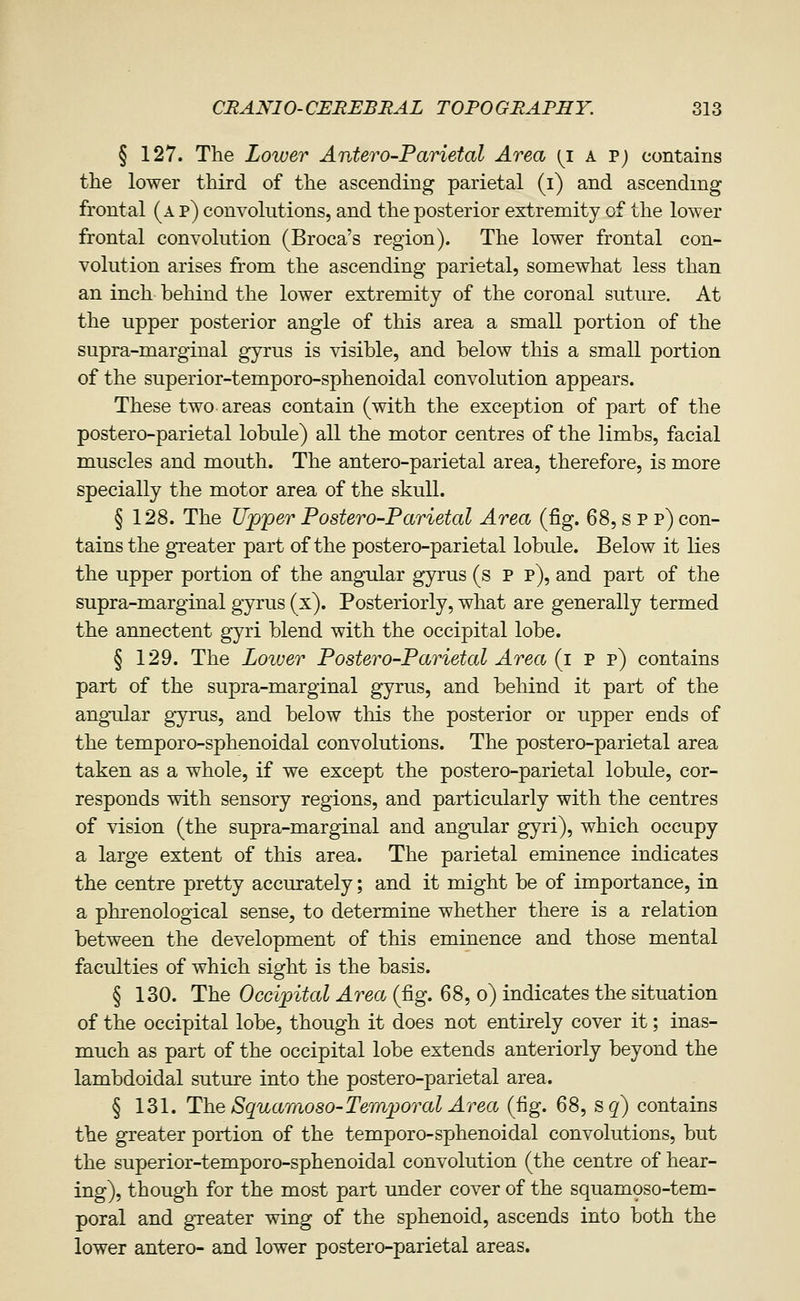 § 127. The Lower Antero-Parietal Area {i a T) contains the lower third of the ascending parietal (i) and ascending frontal (a p) convolutions, and the posterior extremity of the lower frontal convolution (Broca's region). The lower frontal con- volution arises from the ascending parietal, somewhat less than an inch behind the lower extremity of the coronal suture. At the upper posterior angle of this area a small portion of the supra-marginal gyrus is visible, and below this a small portion of the superior-temporo-sphenoidal convolution appears. These two areas contain (with the exception of part of the postero-parietal lobule) all the motor centres of the limbs, facial muscles and mouth. The antero-parietal area, therefore, is more specially the motor area of the skull. § 128. The Upper Postero-Parietal Area (fig. 68, s P p) con- tains the gTeater part of the postero-parietal lobule. Below it lies the upper portion of the angular gyrus (s P p), and part of the supra-marginal gyrus (x). Posteriorly, what are generally termed the annectent gyri blend with the occipital lobe. § 129. The Lower Postero-Parietal Area (i p p) contains part of the supra-marginal gyrus, and behind it part of the angrdar gyrus, and below this the posterior or upper ends of the temporo-sphenoidal convolutions. The postero-parietal area taken as a whole, if we except the postero-parietal lobule, cor- responds with sensory regions, and particularly with the centres of vision (the supra-marginal and angular gyri), which occupy a large extent of this area. The parietal eminence indicates the centre pretty accurately; and it might be of importance, in a phrenological sense, to determine whether there is a relation between the development of this eminence and those mental faculties of which sight is the basis. § 130. The Occipital Area. (fig. 68, o) indicates the situation of the occipital lobe, though it does not entirely cover it; inas- much as part of the occipital lobe extends anteriorly beyond the lambdoidal suture into the postero-parietal area. § 131. The Squaraoso-Temporal Area (fig. 68, s^) contains the greater portion of the temporo-sphenoidal convolutions, but the superior-temporo-sphenoidal convolution (the centre of hear- ing), though for the most part under cover of the squamoso-tem- poral and gTeater wing of the sphenoid, ascends into both the lower antero- and lower postero-parietal areas.