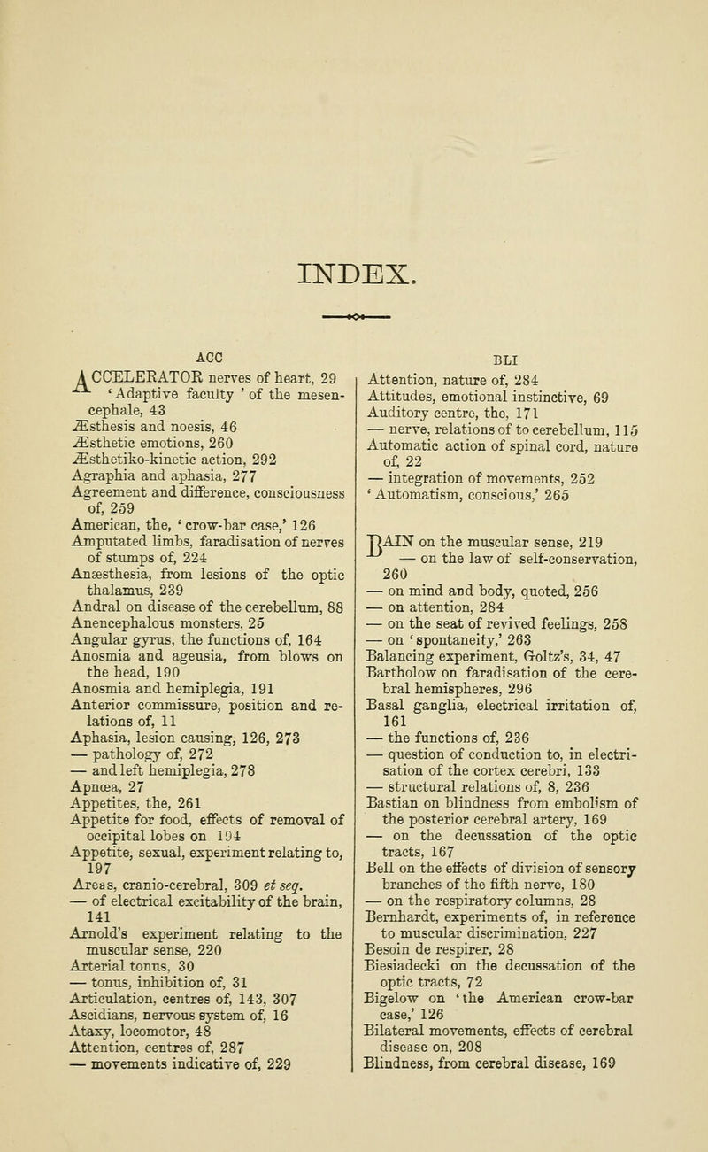 INDEX. ACC A CCELEEATOR nerves of heart, 29 ' Adaptive faculty ' of the mesen- cephale, 43 -^sthesis and noesis, 46 Esthetic emotions, 260 -Ssthetiko-kinetic action, 292 Agraphia and aphasia, 277 Agreement and difference, consciousness of, 259 American, the, ' crow-bar case,' 126 Amputated limbs, faradisation of nerves of stumps of, 224 Anaesthesia, from lesions of the optic thalamus, 239 Andral on disease of the cerebellum, 88 Anencephalous monsters, 25 Angular gyrus, the functions of, 164 Anosmia and ageusia, from blows on the head, 190 Anosmia and hemiplegia, 191 Anterior commissure, position and re- lations of, 11 Aphasia, lesion causing, 126, 273 — pathology of, 272 — and left hemiplegia, 278 Apncea, 27 Appetites, the, 261 Appetite for food, effects of removal of occipital lobes on 104 Appetite, sexual, experiment relating to, 197 Areas, cranio-cerebral, 309 etseq. — of electrical excitability of the brain, 141 Arnold's experiment relating to the muscular sense, 220 Arterial tonus, 30 — tonus, inhibition of, 31 Articulation, centres of, 143, 307 Ascidians, nervous system of, 16 Ataxy, locomotor, 48 Attention, centres of, 287 — movements indicative of, 229 BLI Attention, nature of, 284 Attitudes, emotional instinctive, 69 Auditory centre, the, 171 — nerve, relations of to cerebellum, 115 Automatic action of spinal cord, nature of, 22 — integration of movements, 252 ' Automatism, conscious,' 265 DAIN on the muscular sense, 219 — on the law of self-conservation, 260 — on mind and body, quoted, 256 — on attention, 284 — on the seat of revived feelings, 258 — on ' spontaneity,' 263 Balancing experiment, Groltz's, 34, 47 Bartholow on faradisation of the cere- bral hemispheres, 296 Basal ganglia, electrical irritation of, 161 — the functions of, 236 — question of conduction to, in electri- sation of the cortex cerebri, 133 — structural relations of, 8, 236 Bastian on blindness from embolism of the posterior cerebral artery, 169 — on the decussation of the optie tracts, 167 Bell on the effects of division of sensory branches of the fifth nerve, 180 — on the respiratory columns, 28 Bernhardt, experiments of, in reference to muscular discrimination, 227 Besoin de respirer, 28 Biesiadecki on the decussation of the optic tracts, 72 Bigelow on 'the American crow-bar case,' 126 Bilateral movements, effects of cerebral disease on, 208 Blindness, from cerebral disease, 169