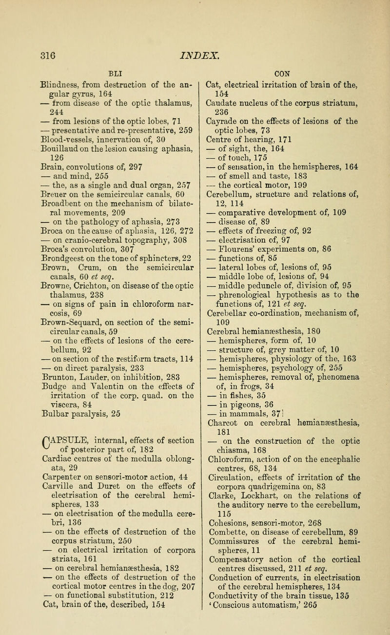 BLI Blindness, from destruction of the an- gular gyrus, 164 — from disease of the optic thalamus, 244 — from lesions of the optic lobes, 71 — presentative and re-presentative, 259 Blood-vessels, innervation of, 30 Bouillaud on the lesion causing aphasia, 126 Brain, convolutions of, 297 — and mind, 255 — the, as a single and dual organ, 257 Breuer on the semicircular canals, 60 Broadbent on the mechanism of bilate- ral movements, 209 — on the pathology of aphasia, 273 Broca on the cause of aphasia, 126, 272 — on cranio-cerebral topography, 308 Broca's convolution, 307 Brondgeest on the tone of sphincters, 22 Brovs^n, Crum, on the semicircular canals, 60 et seq. Browne, Crichton, on disease of the optic thalamus, 238 — on signs of pain in chloroform nar- cosis, 69 Brown-Sequard, on section of the semi- circular canals, 59 — on the effects of lesions of the cere- bellum, 92 — on section of the restiform tracts, 114 — on direct paralysis, 233 Brunton, Lauder, on inhibition, 283 Budge and Valentin on the effects of irritation of the corp. quad, on the viscera, 84 Bulbar paralysis, 25 pAPSULE, internal, effects of section ^ of posterior part of, 182 Cardiac centres of the medulla oblong- ata, Zv Carpenter on sensori-motor action, 44 Carville and Buret on the effects of electrisation of the cerebral hemi- spheres, 133 — on electrisation of the medulla cere- bri, 136 — on the effects of destruction of the corpus striatum, 250 — on electrical irritation of corpora striata, 161 — on cerebral hemiansesthesia, 182 — on the effects of destruction of the cortical motor centres in the dog, 207 — on functional substitution, 212 Cat, brain of the, described, 154 CON Cat, electrical irritation of brain of the, 154 Caudate nucleus of the corpus striatum, 236 Cayrade on the effects of lesions of the optic lobes, 73 Centre of hearing, 171 — of sight, the, 164 — of touch, 175 — of sensation, in the hemispheres, 164 — of smell and taste, 183 — the cortical motor, 199 Cerebellum, structure and relations of, 12, 114 — comparative development of, 109 — disease of, 89 — effects of freezing of, 92 — electrisation of, 97 — Flourens' experiments on, 86 — functions of, 85 — lateral lobes of, lesions of, 95 — middle lobe of, lesions of, 94 — middle peduncle of, division of, 95 — phrenological hypothesis as to the functions of, 121 et seq. Cerebellar co-ordination, mechanism of, 109 Cerebral hemiansesthesia, 180 — hemispheres, form of, 10 — structure of, grey matter of, 10 — hemispheres, physiology of the, 163 — hemispheres, psychology of, 255 — hemispheres, removal of, phenomena of, in frogs, 34 — in fishes, 35 — in pigeons, 36 — in mammals, 371 Charcot on cerebral hemiansesthesia, 181 — on the construction of the optic chiasma, 168 Chloroform, action of on the encephalic centres, 68, 134 Circulation, effects of irritation of the corpora quadrigemina on, 83 Clarke, Lockhart, on the relations of the auditory nerve to the cerebellum, 115 Cohesions, sensori-motor, 268 Combette, on disease of cerebellum, 89 Commissures of the cerebral hemi- spheres, 11 Compensatory action of the cortical centres discussed, 211 et seq. Conduction of currents, in electrisation of the cerebral hemispheres, 134 Conductivity of the brain tissue, 135 * Conscious automatism,' 265