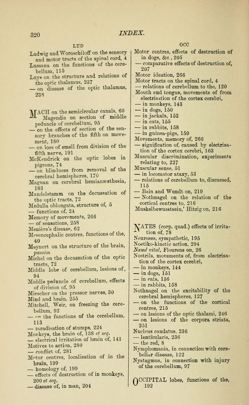 LUD Ludwig andAVoroschiloff on the sensory and motor tracts of the spinal cord, 4 Lussana on the functions of the cere- bellum, 115 Luys on the structure and relations of the optic thalamus, 237 on disease of the optic thalamus, 238 MACH on the semicircular canals, 60 Magendie on section of middle peduncle of cerebellum, 95 — on the effects of section of the sen- sory branches of the fifth on move- ment, 180 — on loss of smell from division of the fifth nerve, 191 McKendrick on the optic lobes m pigeons, 74 — on blindness from removal of the cerebral hemispheres, 170 Magnan on cerebral hemianeesthesia, 183 Mandelstamm on the decussation of the optic tracts, 72 Medulla oblongata, structure of, 5 — functions of, 24 Memory of movements, 266 — of sensations, 258 Meniere's disease, 62 Mesencephalic centres, functions of the, 40 Meynert on the structure of the brain, passim Michel on the decussation of the optic tracts, 72 Middle lobe of cerebellum, lesions of, 94 Middle peduncle of cerebellum, effects of division of, 95 Miescher on the pressor nerves, 30 Mind and brain, 255 Mitchell, Weir, on freezing the cere- bellum, 92 — ^n the functions of the cerebellum, 113 — laradisation of stumps, 224 Monkeys, the brain of, 138 et seq. electrical irritation of brain of, 141 Motives to action, 280 — conflict of, 281 Motor centres, localisation of in the brain, 199 — homology of, 199 — effects of destruction of in monkeys, 200 et seq. — disease of, in man, 204 OCC Motor centres, effects of destruction of in dogs, &c , 205 — comparative effects of destruction of, 207 Motor ideation, 266 Motor tracts on the spinal cord, 4 — relations of cerebellum to the, 120 Mouth and tongue, movements of from electrisation of the cortex cerebri, — in monkeys, 143 — ia dogs, 150 — in jackals, 152 — in cats, 155 — in rabbits, 158 — in guinea-pigs, 159 Movements, memory of, 266 — signification of, caused by electrisa- tion of the cortex cerebri, 163 Muscular discrimination, experiments relating to, 227 Muscular sense, 51 — in locomotor ataxy, 53 — relations of cerebellum to, discussed, 115 — Bain and Wundt on, 219 — Nothnagel on the relation of the cortical centres to, 216 Muskelbewusstsein,' Hitzigon, 216 M'ATES (corp. quad.) effects of irrita- ^^ tion of, 78 Neuroses, sympathetic, 195 Noetiko-kinetic action, 294 Noeud vital, Flourens on, 26 Nostrils, movements of, from electrisa- tion of the cortex cerebri, — in monkeys, 144 — in dogs, 151 — in cats, 156 — in rabbits, 158 Nothnagel on the excitability of the cerebral hemispheres, 127 — on the functions of the cortical centres, 215 — on lesions of the optic thalami, 246 — on lesions of the corpora striata, 251 Nucleus caudatus, 236 — lenti'cularis, 236 — the red, 8 Nymphomania, in connection with cere- bellar disease, 122 Nystagmus, in connection with injury of the cerebellum, 97 nCCIPITAL lobes, functions of the, ^ 192