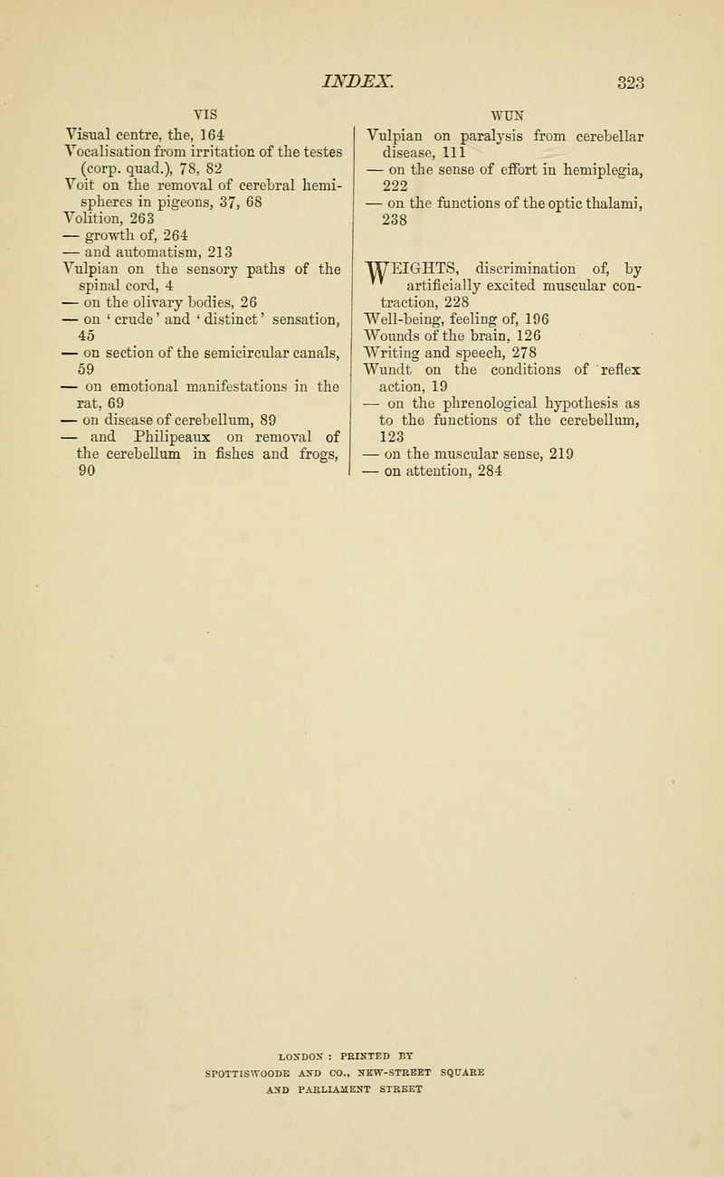 VIS Visual centre, the, 164 Vocalisation from irritation of the testes (corp. quad.), 78, 82 Voit on the removal of cerebral hemi- spheres in pigeons, 37, 68 Volition, 263 — growth of, 264 — and automatism, 213 Vulpian on the sensory paths of the spinal cord, 4 — on the olivary bodies, 26 — on ' crude' and ' distinct' sensation, 45 — on section of the semicircular canals, 69 — on emotional manifestations in the rat, 69 — on disease of cerebellum, 89 — and Philipeaux on removal of the cerebellum in fishes and frogs, 90 WUN Vulpian on paralysis from cerebellar disease. 111 — on the sense of effort in hemiplegia, 222 — on the functions of the optic thalami, 238 WEIGHTS, discrimination of, by '^ artificially excited muscular con- traction, 228 Well-being, feeling of, 196 Wounds of the brain, 126 Writing and speech, 278 Wundt on the conditions of reflex action, 19 — on the phrenological hypothesis as to the functions of the cerebellum, 123 — on the muscular sense, 219 — on attention, 284 LOSDOX : PRINTED BY SPOTTISWOODE AXD CO., XEW-STREET SQUARE A2iD PARLIAIIENT STBEET