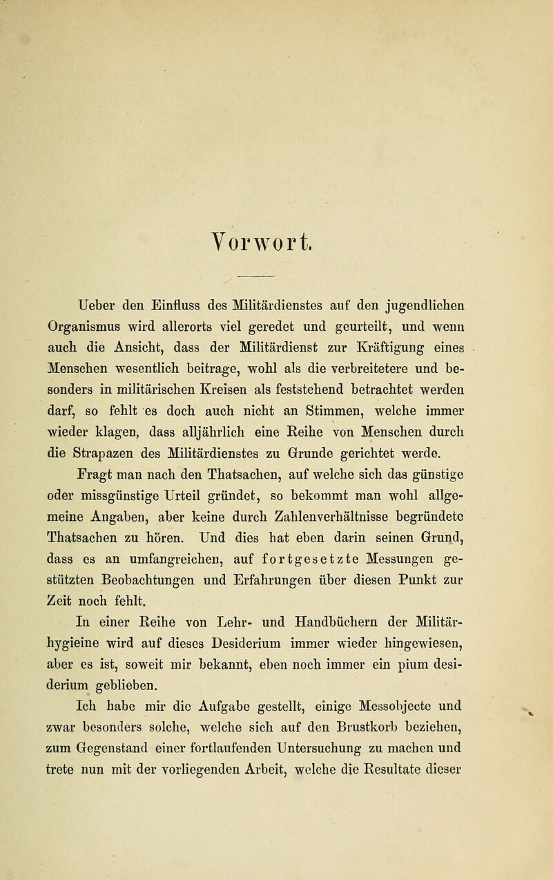 Vorwort. Ueber den Einfluss des Militärdienstes auf den jugendlichen Organismus wird allerorts viel geredet und geurteilt, und wenn auch die Ansicht, dass der Militärdienst zur Kräftigung eines Menschen wesentlich beitrage, wohl als die verbreitetere und be- sonders in militärischen Kreisen als feststehend betrachtet werden darf, so fehlt es doch auch nicht an Stimmen, welche immer wieder klagen, dass alljährlich eine Reihe von Menschen durch die Strapazen des Militärdienstes zu Grunde gerichtet werde. Fragt man nach den Thatsachen, auf welche sich das günstige oder missgünstige Urteil gründet, so bekommt man wohl allge- meine Angaben, aber keine durch Zahlenverhältnisse begründete Thatsachen zu hören. Und dies hat eben darin seinen Grund, dass es an umfangreichen, auf fortgesetzte Messungen ge- stützten Beobachtungen und Erfahrungen über diesen Punkt zur Zeit noch fehlt. In einer Reihe von Lehr- und Handbüchern der Militär- hygieine wird auf dieses Desiderium immer wieder hingewiesen, aber es ist, soweit mir bekannt, eben noch immer ein pium desi- derium geblieben. Ich habe mir die Aufgabe gestellt, einige Messobjecte und zwar besonders solche, welche sich auf den Brustkorb beziehen, zum Gegenstand einer fortlaufenden Untersuchung zu machen und trete nun mit der vorliegenden Arbeit, weiche die Resultate dieser