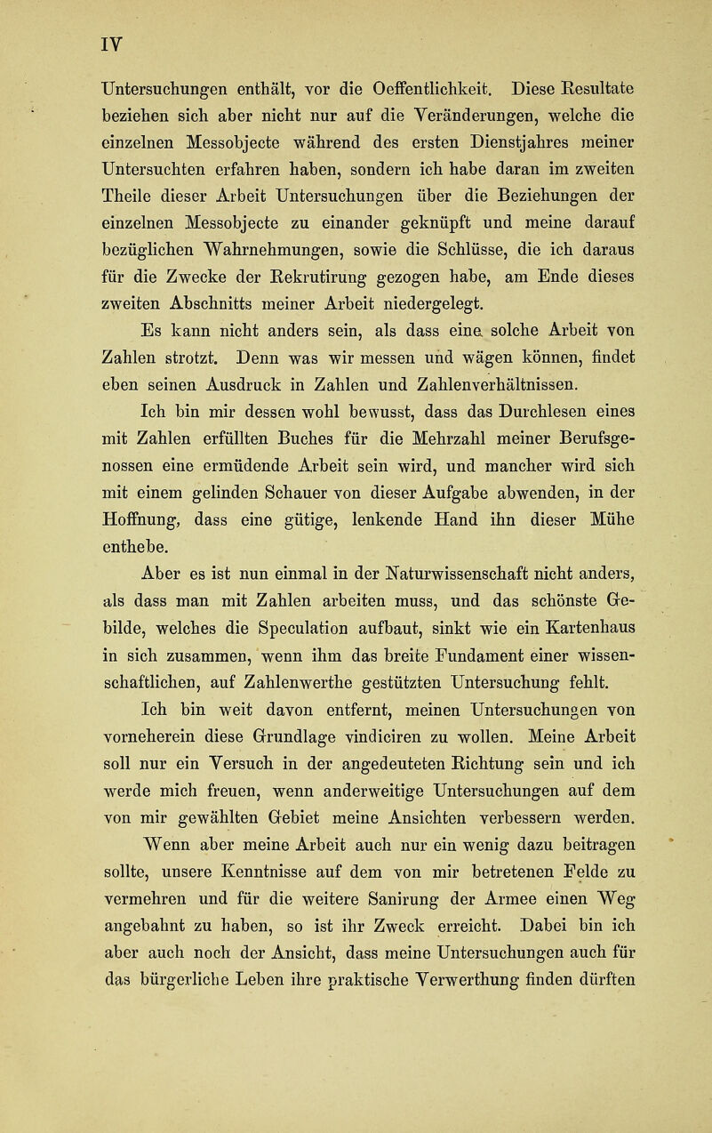 Untersuchungen enthält, vor die Oeffentlichkeit. Diese Resultate beziehen sich aber nicht nur auf die Veränderungen, welche die einzelnen Messobjecte während des ersten Dienstjahres meiner Untersuchten erfahren haben, sondern ich habe daran im zweiten Theile dieser Arbeit Untersuchungen über die Beziehungen der einzelnen Messobjecte zu einander geknüpft und meine darauf bezüglichen Wahrnehmungen, sowie die Schlüsse, die ich daraus für die Zwecke der Rekrutirung gezogen habe, am Ende dieses zweiten Abschnitts meiner Arbeit niedergelegt. Es kann nicht anders sein, als dass eine solche Arbeit von Zahlen strotzt. Denn was wir messen und wägen können, findet eben seinen Ausdruck in Zahlen und Zahlenverhältnissen. Ich bin mir dessen wohl bewusst, dass das Durchlesen eines mit Zahlen erfüllten Buches für die Mehrzahl meiner Berufsge- nossen eine ermüdende Arbeit sein wird, und mancher wird sich mit einem gelinden Schauer von dieser Aufgabe abwenden, in der Hoffnung, dass eine gütige, lenkende Hand ihn dieser Mühe enthebe. Aber es ist nun einmal in der Naturwissenschaft nicht anders, als dass man mit Zahlen arbeiten muss, und das schönste Gre- bilde, welches die Speculation aufbaut, sinkt wie ein Kartenhaus in sich zusammen, wenn ihm das breite Fundament einer wissen- schaftlichen, auf Zahlenwerthe gestützten Untersuchung fehlt. Ich bin weit davon entfernt, meinen Untersuchungen von vorneherein diese Grundlage vindiciren zu wollen. Meine Arbeit soll nur ein Versuch in der angedeuteten Richtung sein und ich werde mich freuen, wenn anderweitige Untersuchungen auf dem von mir gewählten Gebiet meine Ansichten verbessern werden. Wenn aber meine Arbeit auch nur ein wenig dazu beitragen sollte, unsere Kenntnisse auf dem von mir betretenen Felde zu vermehren und für die weitere Sanirung der Armee einen Weg angebahnt zu haben, so ist ihr Zweck erreicht. Dabei bin ich aber auch noch der Ansicht, dass meine Untersuchungen auch für das bürgerliche Leben ihre praktische Verwerthung finden dürften