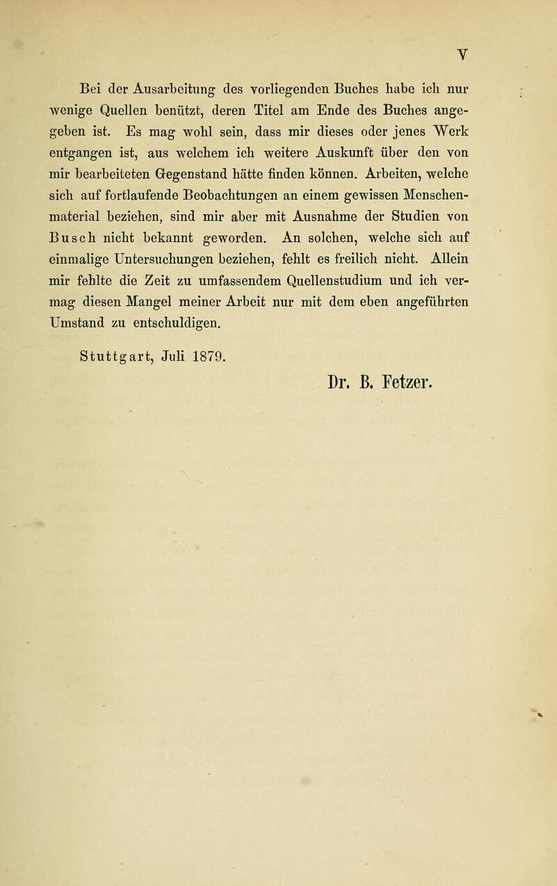 Bei der Ausarbeitung des vorliegenden Buches habe ich nur wenige Quellen benützt, deren Titel am Ende des Buches ange- geben ist. Es mag wohl sein, dass mir dieses oder jenes Werk entgangen ist, aus welchem ich weitere Auskunft über den von mir bearbeiteten Gegenstand hätte rinden können. Arbeiten, welche sich auf fortlaufende Beobachtungen an einem gewissen Menschen- material beziehen, sind mir aber mit Ausnahme der Studien von Busch nicht bekannt geworden. An solchen, welche sich auf einmalige Untersuchungen beziehen, fehlt es freilich nicht. Allein mir fehlte die Zeit zu umfassendem Quellenstudium und ich ver- mag diesen Mangel meiner Arbeit nur mit dem eben angeführten Umstand zu entschuldigen. Stuttgart, Juli 1879. Dr. ß. Fetzer.