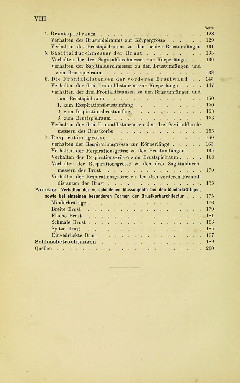 Seite 4. Brustspielraum 128 Verhalten des Brustspielraums zur Körpergrösse 129 Verhalten des Brustspielraums zu den beiden Brustumfängen 131 5. Sagittaldurchmesser der Brust 133 Verhalten der drei Sagittaldurchmesser zur Körperlänge. . . 136 Verhalten der Sagittaldurchmesser zu den Brustumfängen und zum Brustspielraum 138 6. Die Frontaldistanzen der vorderen Brustwand . . 143 Verhalten der drei Frontaldistanzen zur Körperlänge .... 147 Verhalten der drei Frontaldistanzen zu den Brustumfängen und zum Brustspielraum 150 1. zum Exspirationsbrustumfang 150 2. zum Inspirationsbrustumfang . . . s 153 3. zum Brustspielraum 153 Verhalten der drei Frontal distanzen zu den drei Sagittaldurch- messern des Brustkorbs 155 7. Respirationsgrösse . 160 Verhalten der Respirationsgrösse zur Körperlänge 163 Verhalten der Respirationsgrösse zu den Brustumfängen . . . 165 Verhalten der Respirationsgrösse zum Brustspielraum . . . . 168 Verhalten der Respirationsgrösse zu den drei Sagittaldurch- messern der Brust 170 Verhalten der Respirationsgrösse zu den drei vorderen Frontal- distanzen der Brust .173 Anhang: Verhalten der verschiedenen Messobjecte bei den Minderkräftigen, sowie bei einzelnen besonderen Formen der Brustkorbarchitectur . . . 175 Minderkräftige 176 Breite Brust 179 Flache Brust ..181 Schmale Brust 183 Spitze Brust 185 Eingedrückte Brust 187 Schlussbetrachtungen 189 Quellen . 200