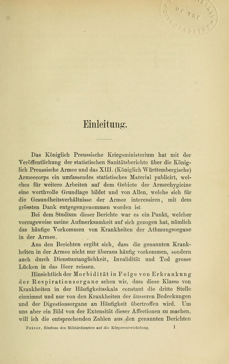 ) i; Einleitung, Das Königlich Preussische Kriegsministerium hat mit der Veröffentlichung der statistischen Sanitätsberichte über die König- lich Preussische Armee und das XIII. (Königlich Württembergische) Armeecorps ein umfassendes statistisches Material publicirt, wel- ches für weitere Arbeiten auf dem Gebiete der Armeehygieine eine werthvolle Grundlage bildet und von Allen, welche sich für die Gesundheitsverhältnisse der Armee interessiren, mit dem grössten Dank entgegengenommen worden ist. Bei dem Studium dieser Berichte war es ein Punkt, welcher vorzugsweise meine Aufmerksamkeit auf sich gezogen hat, nämlich das häufige Yorkommen von Krankheiten der Athmungsorgane in der Armee. Aus den Berichten ergibt sich, dass die genannten Krank- heiten in der Armee nicht nur überaus häufig vorkommen, sondern auch durch Dienstuntauglichkeit, Invalidität und Tod grosse Lücken in das Heer reissen. Hinsichtlich der Morbidität in Folge von Erkrankung der Respirationsorgane sehen wir, dass diese Klasse von Krankheiten in der Häufigkeitsskala constant die dritte Stelle einnimmt und nur von den Krankheiten der äusseren Bedeckungen und der Digestionsorgane an Häufigkeit übertroffen wird. Um uns aber ein Bild von der Extensität dieser Affectionen zu machen,, will ich die entsprechenden Zahlen aus den genannten Berichten Fetz er, Einfluss des Militärdienstes auf die Körperentwickelung. 1