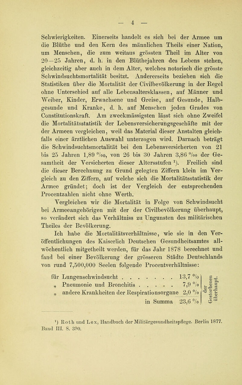 Schwierigkeiten. Einerseits handelt es sich bei der Armee um die Blüthe und den Kern des männlichen Theils einer Nation, um Menschen, die zum weitaus grössten Theil im Alter von 20—25 Jahren, d. h. in den Blüthejahren des Lebens stehen, gleichzeitig aber auch in dem Alter, welches notorisch die grösste Schwindsuchtsmortalität besitzt. Andererseits beziehen sich die Statistiken über die Mortalität der Civilbevölkerung in der Regel ohne Unterschied auf alle Lebensaltersklassen, auf Männer und Weiber, Kinder, Erwachsene und Greise, auf Gesunde, Halb- gesunde und Kranke, d. h. auf Menschen jeden Grades von Constitutionskraft. Am zweckmässigsten lässt sich ohne Zweifel die Mortalitätsstatistik der Lebensversicherungsgeschäfte mit der der Armeen vergleichen, weil das Material dieser Anstalten gleich- falls einer ärztlichen Auswahl unterzogen wird. Darnach beträgt die Schwindsuchtsmortalität bei den Lebensversicherten von 21 bis 25 Jahren 1,89 °/oo, von 26 bis 30 Jahren 3,86 °/oo der Ge- samtheit der Versicherten dieser Altersstufenx). Freilich sind die dieser Berechnung zu Grund gelegten Ziffern klein im Ver- gleich zu den Ziffern, auf welche sich die Mortalitätsstatistik der Armee gründet; doch ist der Vergleich der entsprechenden Procentzahlen nicht ohne Werth. Vergleichen wir die Mortalität in Folge von Schwindsucht bei Armeeangehörigen mit der der Civilbevölkerung überhaupt, so verändert sich das Verhältniss zu Ungunsten des militärischen Theiles der Bevölkerung. Ich habe die Mortalitätsverhältnisse, wie sie in den Ver- öffentlichungen des Kaiserlich Deutschen Gesundheitsamtes all- wöchentlich mitgetheilt werden, für das Jahr 1878 berechnet und fand bei einer Bevölkerung der grösseren Städte Deutschlands von rund 7,500,000 Seelen folgende Procentverhältnisse: für Lungenschwindsucht 13,7 °/o „ Pneumonie und Bronchitis . . . . . 7,9 °/o „ andere Krankheiten der Respirationsorgane 2,0 °/o in Summa 23,6 % U o oä *) Eoth und Lex. Handbuch der Militärgesundheitspflege. Berlin 1877.