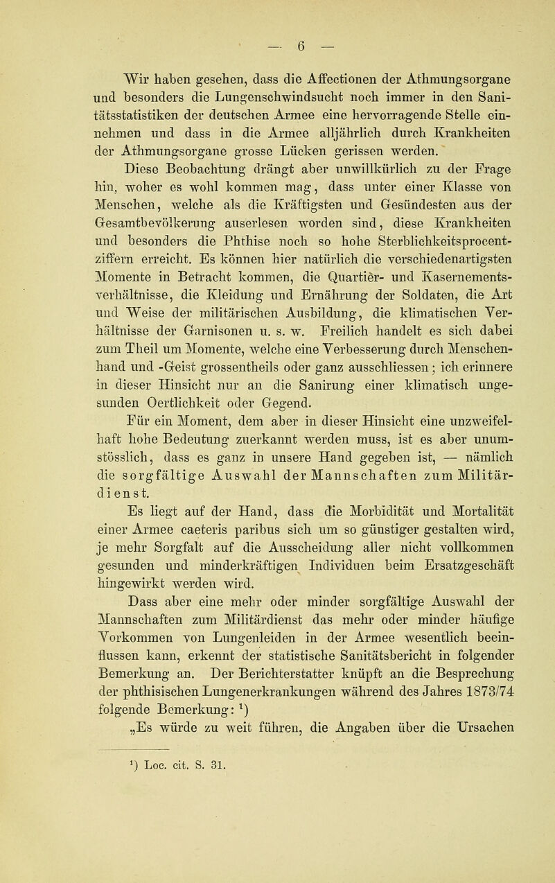 - -6 — Wir haben gesehen, dass die Affectionen der Athmungsorgane und besonders die Lungenschwindsucht noch immer in den Sani- tätsstatistiken der deutschen Armee eine hervorragende Stelle ein- nehmen und dass in die Armee alljährlich durch Krankheiten der Athmungsorgane grosse Lücken gerissen werden. Diese Beobachtung drängt aber unwillkürlich zu der Frage hin, woher es wohl kommen mag, dass unter einer Klasse von Menschen, welche als die Kräftigsten und Gesündesten aus der Gesamtbevölkerung auserlesen worden sind, diese Krankheiten und besonders die Phthise noch so hohe Sterblichkeitsprocent- ziffern erreicht. Es können hier natürlich die verschiedenartigsten Momente in Betracht kommen, die Quartier- und Kasernements- verhältnisse, die Kleidung und Ernährung der Soldaten, die Art und Weise der militärischen Ausbildung, die klimatischen Ver- hältnisse der Garnisonen u. s. w. Freilich handelt es sich dabei zum Theil um Momente, welche eine Verbesserung durch Menschen- hand und -Geist grossentheils oder ganz ausschliessen; ich erinnere in dieser Hinsicht nur an die Sanirung einer klimatisch unge- sunden Oertlichkeit oder Gegend. Für ein Moment, dem aber in dieser Hinsicht eine unzweifel- haft hohe Bedeutung zuerkannt werden muss, ist es aber unum- stösslich, dass es ganz in unsere Hand gegeben ist, — nämlich die sorgfältige Auswahl der Mannschaften zum Militär- dienst. Es liegt auf der Hand, dass die Morbidität und Mortalität einer Armee caeteris paribus sich um so günstiger gestalten wird, je mehr Sorgfalt auf die Ausscheidung aller nicht vollkommen gesunden und minderkräftigen Individuen beim Ersatzgeschäft hingewirkt werden wird. Dass aber eine mehr oder minder sorgfältige Auswahl der Mannschaften zum Militärdienst das mehr oder minder häufige Vorkommen von Lungenleiden in der Armee wesentlich beein- flussen kann, erkennt der statistische Sanitätsbericht in folgender Bemerkung an. Der Berichterstatter knüpft an die Besprechung der phthisischen Lungenerkrankungen während des Jahres 1873/74 folgende Bemerkung: x) „Es würde zu weit führen, die Angaben über die Ursachen *) Loc. cit. S. 31.