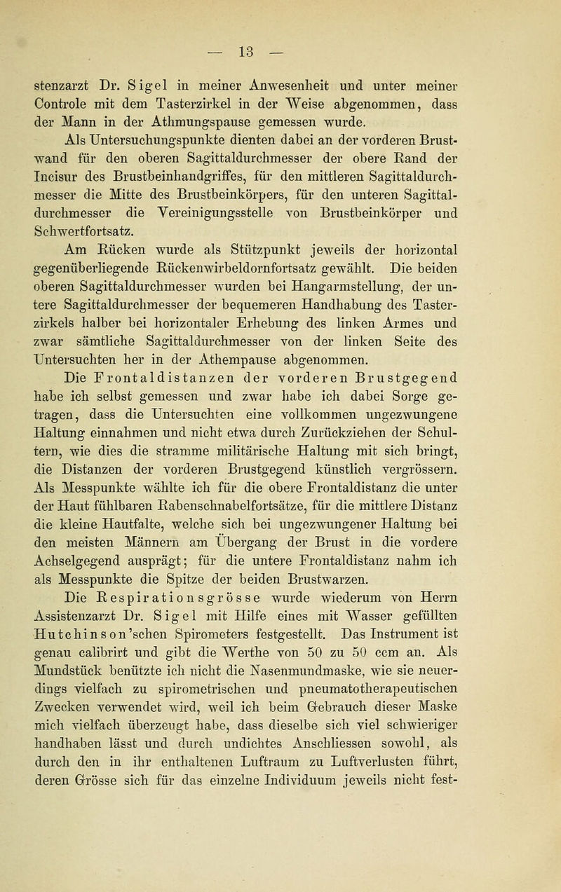 stenzarzt Dr. Sigel in meiner Anwesenheit und unter meiner Controle mit dem Tasterzirkel in der Weise abgenommen, dass der Mann in der Athmungspause gemessen wurde. Als Untersuchungspunkte dienten dabei an der vorderen Brust- wand für den oberen Sagittaldurchmesser der obere Rand der Incisur des Brustbeinhandgriffes, für den mittleren Sagittaldurch- messer die Mitte des Brustbeinkörpers, für den unteren Sagittal- durchmesser die Vereinigungsstelle von Brustbeinkörper und Schwertfortsatz. Am Rücken wurde als Stützpunkt jeweils der horizontal gegenüberliegende Rückenwirbeldornfortsatz gewählt. Die beiden oberen Sagittaldurchmesser wurden bei Hangarmstellung, der un- tere Sagittaldurchmesser der bequemeren Handhabung des Taster- zirkels halber bei horizontaler Erhebung des linken Armes und zwar sämtliche Sagittaldurchmesser von der linken Seite des Untersuchten her in der Athempause abgenommen. Die Frontaldistanzen der vorderen Brustgegend habe ich selbst gemessen und zwar habe ich dabei Sorge ge- tragen, dass die Untersuchten eine vollkommen ungezwungene Haltung einnahmen und nicht etwa durch Zurückziehen der Schul- tern, wie dies die stramme militärische Haltung mit sich bringt, die Distanzen der vorderen Brustgegend künstlich vergrössern. Als Messpunkte wählte ich für die obere Frontaldistanz die unter der Haut fühlbaren Rabenschnabelfortsätze, für die mittlere Distanz die kleine Hautfalte, welche sich bei ungezwungener Haltung bei den meisten Männern am Übergang der Brust in die vordere Achselgegend ausprägt; für die untere Frontaldistanz nahm ich als Messpunkte die Spitze der beiden Brustwarzen. Die Respirationsgrosse wurde wiederum von Herrn Assistenzarzt Dr. Sigel mit Hilfe eines mit Wasser gefüllten Hutchinson'schen Spirometers festgestellt. Das Instrument ist genau calibrirt und gibt die Werthe von 50 zu 50 ccm an. Als Mundstück benützte ich nicht die Nasenmundmaske, wie sie neuer- dings vielfach zu spirometrischen und pneumatotherapeutischen Zwecken verwendet wird, weil ich beim Gebrauch dieser Maske mich vielfach überzeugt habe, dass dieselbe sich viel schwieriger handhaben lässt und durch undichtes Anschliessen sowohl, als durch den in ihr enthaltenen Luftraum zu Luftverlusten führt, deren Grösse sich für das einzelne Individuum jeweils nicht fest-