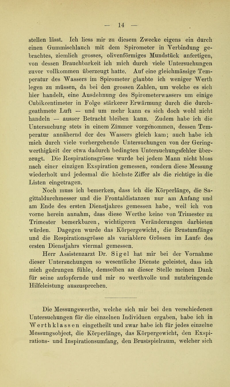 stellen lässt. Ich Hess mir zu diesem Zwecke eigens ein durch einen Gummischlauch mit dem Spirometer in Verbindung ge- brachtes, ziemlich grosses, olivenförmiges Mundstück anfertigen, von dessen Brauchbarkeit ich mich durch viele Untersuchungen zuvor vollkommen überzeugt hatte. Auf eine gleichmässige Tem- peratur des Wassers im Spirometer glaubte ich weniger Werth legen zu müssen, da bei den grossen Zahlen, um welche es sich hier handelt, eine Ausdehnung des Spirometerwassers um einige Cubikcentimeter in Folge stärkerer Erwärmung durch die durch- geathmete Luft — und um mehr kann es sich doch wohl nicht handeln — ausser Betracht bleiben kann. Zudem habe ich die UntersuchuDg stets in einem Zimmer vorgenommen, dessen Tem- peratur annähernd der des Wassers gleich kam; auch habe ich mich durch viele vorhergehende Untersuchungen von der Gering- werthigkeit der etwa dadurch bedingten Untersuchungsfehler über- zeugt. Die Respirationsgrösse wurde bei jedem Mann nicht bloss nach einer einzigen Exspiration gemessen, sondern diese Messung wiederholt und jedesmal die höchste Ziffer als die richtige in die Listen eingetragen. Noch muss ich bemerken, dass ich die Körperlänge, die Sa- gittaldurchmesser und die Frontaldistanzen nur am Anfang und am Ende des ersten Dienstjahres gemessen habe, weil ich von vorne herein annahm, dass diese Werthe keine von Trimester zu Trimester bemerkbaren, wichtigeren Yeränderungen darbieten würden. Dagegen wurde das Körpergewicht, die Brustumfänge und die Respirationsgrösse als variablere Grössen im Laufe des ersten Dienstjahrs viermal gemessen. Herr Assistenzarzt Dr. Sigel hat mir bei der Vornahme dieser Untersuchungen so wesentliche Dienste geleistet, dass ich mich gedrungen fühle, demselben an dieser Stelle meinen Dank für seine aufopfernde und mir so werthvolle und nutzbringende Hilfeleistung auszusprechen. Die Messungswerthe, welche sich mir bei den verschiedenen Untersuchungen für die einzelnen Individuen ergaben, habe ich in Werthklassen eingetheilt und zwar habe ich für jedes einzelne Messungsobject, die Körperlänge, das Körpergewicht, den Exspi- rations- und Inspirationsumfang, den Brustspielraum, welcher sich