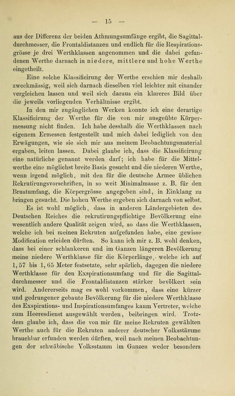 aus der Differenz der beiden Athmungsumfänge ergibt, die Sagittal- durchmesser, die Frontaldistanzen und endlich für die Respirations- grösse je drei Werthklassen angenommen und die dabei gefun- denen Werthe darnach iu niedere, mittlere und hohe Werthe eingetheilt. Eine solche Klassificirung der Werthe erschien mir deshalb zweckmässig, weil sich darnach dieselben viel leichter mit einander vergleichen lassen und weil sich daraus ein klareres Bild über die jeweils vorliegenden Verhältnisse ergibt. In den mir zugänglichen Werken konnte ich eine derartige Klassificirung der Werthe für die von mir ausgeübte Körper- messung nicht finden. Ich habe desshalb die Werthklassen nach eigenem Ermessen festgestellt und mich dabei lediglich von den Erwägungen, wie sie sich mir aus meinem Beobachtungsmaterial ergaben, leiten lassen. Dabei glaube ich, dass die Klassificirung eine natürliche genannt werden darf; ich habe für die Mittel- werthe eine möglichst breite Basis gesucht und die niederen Werthe, wenn irgend möglich, mit den für die deutsche Armee üblichen Rekrutirungsvorschriften, in so weit Minimalmasse z. B. für den Brustumfang, die Körpergrösse angegeben sind, in Einklang zu bringen gesucht. Die hohen Werthe ergeben sich darnach von selbst. Es isfc wohl möglich, dass in anderen Ländergebieten des Deutschen Reiches die rekrutirungspflichtige Bevölkerung eine wesentlich andere Qualität zeigen wird, so dass die Werthklassen, welche ich bei meinen Rekruten aufgefunden habe, eine gewisse Modification erleiden dürften. So kann ich mir z. B. wohl denken, dass bei einer schlankeren und im Ganzen längeren Bevölkerung meine niedere Werthklasse für die Körperlänge,-welche ich auf 1, 57 bis 1, 65 Meter festsetzte, sehr spärlich, dagegen die niedere Werthklasse für den Esspirationsumfang und für die Sagittal- durchmesser und die Frontaldistanzen stärker bevölkert sein wird. Andererseits mag es wohl vorkommen, dass eine kürzer und gedrungener gebaute Bevölkerung für die niedere Werthklasse des Esspirations- und Inspirationsumfanges kaum Vertreter, welche zum Heeresdienst ausgewählt werden, beibringen wird. Trotz- dem glaube ich, dass die von mir für meine Rekruten gewählten Werthe auch für die Rekruten anderer deutscher Yolksstämme brauchbar erfunden werden dürften, weil nach meinen Beobachtun- gen der schwäbische Yolksstamm im Granzen weder besonders