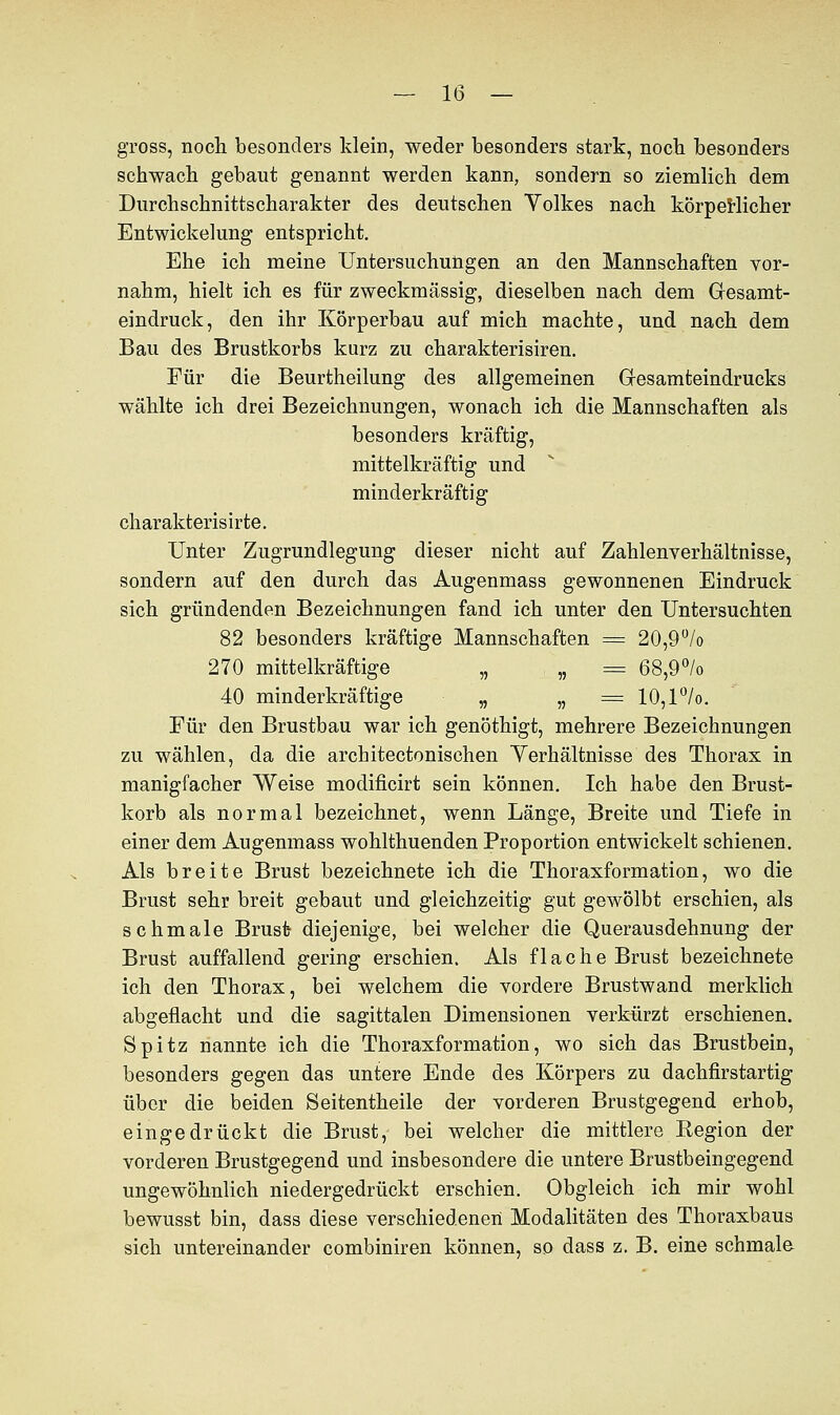 gross, noch besonders klein, weder besonders stark, noch besonders schwach gebaut genannt werden kann, sondern so ziemlich dem Dtirchschnittscharakter des deutschen Volkes nach körperlicher Entwickelung entspricht. Ehe ich meine Untersuchungen an den Mannschaften vor- nahm, hielt ich es für zweckmässig, dieselben nach dem Gesamt- eindruck, den ihr Körperbau auf mich machte, und nach dem Bau des Brustkorbs kurz zu charakterisiren. Für die Beurtheilung des allgemeinen Gresamteindrucks wählte ich drei Bezeichnungen, wonach ich die Mannschaften als besonders kräftig, mittelkräftig und minderkräftig charakterisirte. Unter Zugrundlegung dieser nicht auf Zahlenverhältnisse, sondern auf den durch das Augenmass gewonnenen Eindruck sich gründenden Bezeichnungen fand ich unter den Untersuchten 82 besonders kräftige Mannschaften = 20,9% 270 mittelkräftige „ „ = 68,9% 40 minderkräftige „ „ = 10,l°/o. Für den Brustbau war ich genöthigt, mehrere Bezeichnungen zu wählen, da die architectonisehen Verhältnisse des Thorax in manigfaoher Weise modificirt sein können. Ich habe den Brust- korb als normal bezeichnet, wenn Länge, Breite und Tiefe in einer dem Augenmass wohlthuenden Proportion entwickelt schienen. Als breite Brust bezeichnete ich die Thoraxformation, wo die Brust sehr breit gebaut und gleichzeitig gut gewölbt erschien, als schmale Brust diejenige, bei welcher die Querausdehnung der Brust auffallend gering erschien. Als flache Brust bezeichnete ich den Thorax, bei welchem die vordere Brustwand merklich abgeflacht und die sagittalen Dimensionen verkürzt erschienen. Spitz nannte ich die Thoraxformation, wo sich das Brustbein, besonders gegen das untere Ende des Körpers zu dachfirstartig über die beiden Seitentheile der vorderen Brustgegend erhob, eingedrückt die Brust, bei welcher die mittlere Region der vorderen Brustgegend und insbesondere die untere Brustbeingegend ungewöhnlich niedergedrückt erschien. Obgleich ich mir wohl bewusst bin, dass diese verschiedenen Modalitäten des Thoraxbaus sich untereinander combiniren können, so dass z. B. eine schmale
