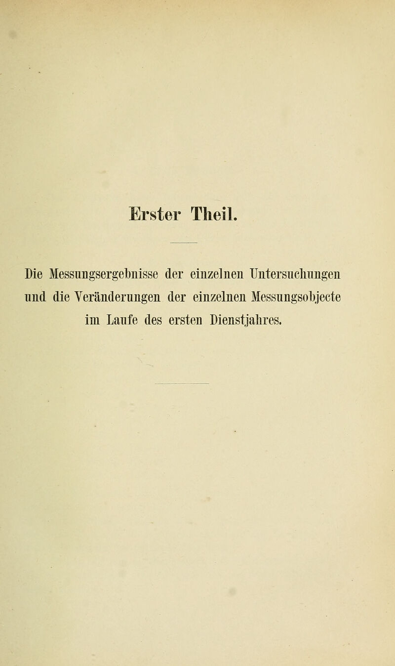 Erster Theil. Die Messungsergehnisse der einzelnen Untersuchungen nnd die Yerändernngen der einzelnen Messungsolbjecte im Laufe des ersten Dienstjahres.