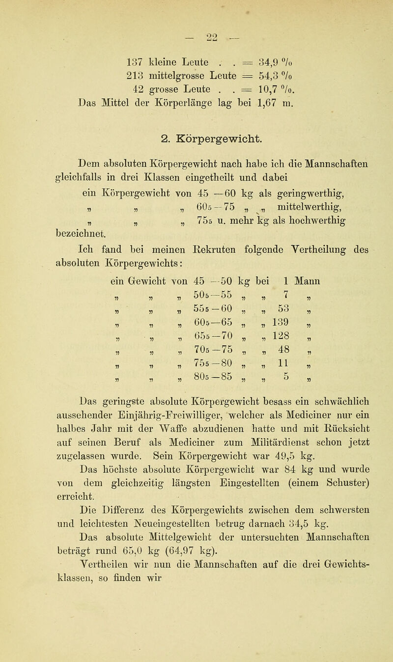 137 kleine Leute . . = 34,9 % 213 mittelgrosse Leute = 54,3 °/o 42 grosse Leute . . = 10,7 °/o. Das Mittel der Körperläuge lag bei 1,67 m. 2. Körpergewicht. Dem absoluten Körpergewicht nach habe ich die Mannschaften gleichfalls in drei Klassen eingetheilt und dabei ein Körpergewicht von 45 —60 kg als geringwertig, „ „ „ 60ö — 75 „ „ mittelwerthig, „ „ „ 75ö u. mehr kg als hochwerthig bezeichnet. Ich fand bei meinen Rekruten folgende Vertheilung des absoluten Körpergewichts: ein Gewicht von 45 —50 kg bei 1 Mann 505-55 55 55 7 555-60 r> 55 53 605—65 55 55 139 655-70 55 55 128 705-75 55 55 48 755-80 55 55 11 805-85 55 55 5 Das geringste absolute Körpergewicht besass ein schwächlich aussehender Einjährig-Freiwilliger, welcher als Mediciner nur ein halbes Jahr mit der Waffe abzudienen hatte und mit Rücksicht auf seinen Beruf als Mediciner zum Militärdienst schon jetzt zugelassen wurde. Sein Körpergewicht war 49,5 kg. Das höchste absolute Körpergewicht war 84 kg und wurde von dem gleichzeitig längsten Eingestellten (einem Schuster) erreicht. Die Differenz des Körpergewichts zwischen dem schwersten und leichtesten JSTeueingestellten betrug darnach 34,5 kg. Das absolute Mittelgewicht der untersuchten Mannschaften beträgt rund 65,0 kg (64,97 kg). Yertheilen wir nun die Mannschaften auf die drei Gewichts- klassen, so finden wir