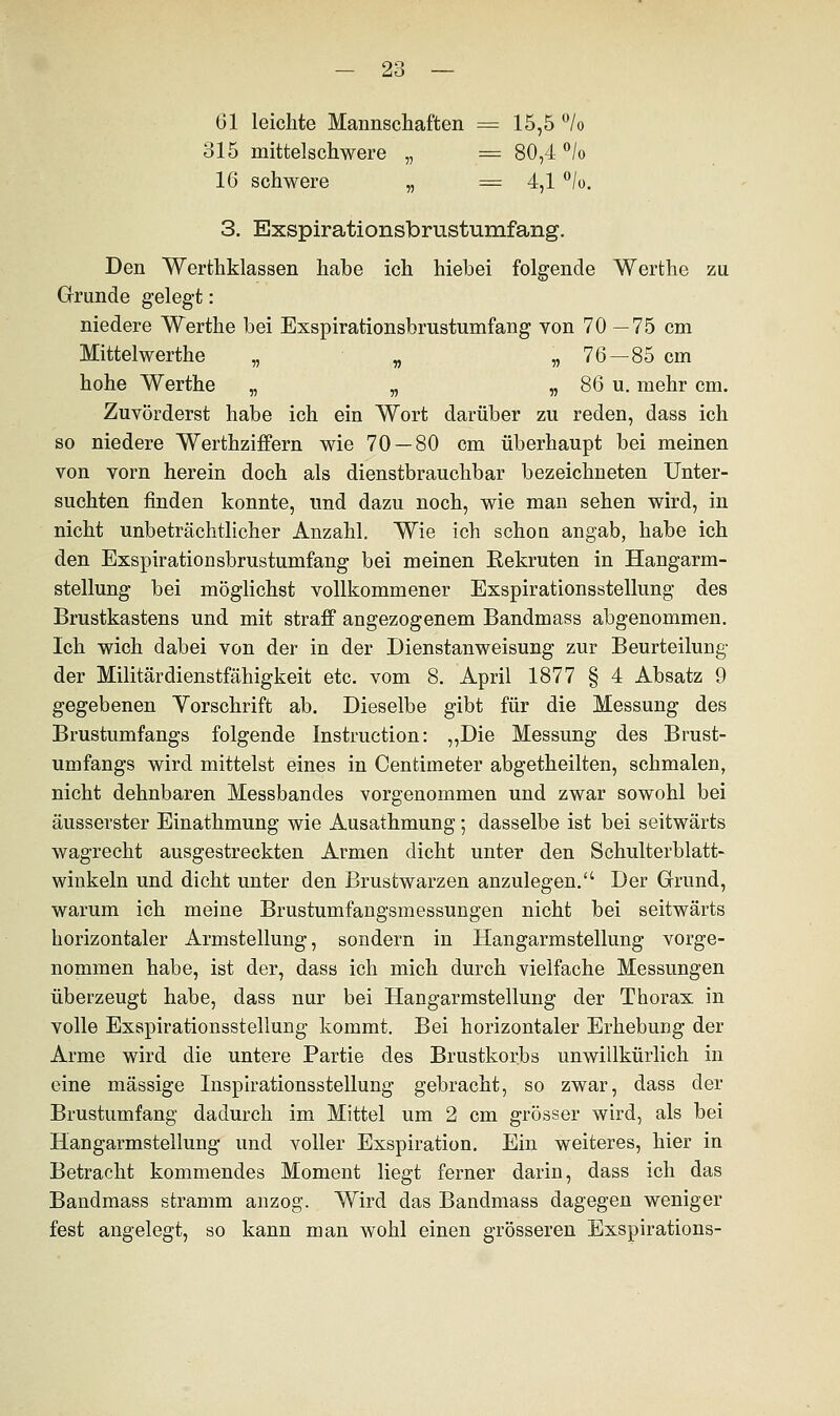 Gl leichte Mannschaften = 15,5 °/o 315 mittelschwere „ = 80,4 °/o 16 schwere „ = 4,1 °/o. 3. Exspirationsbrustumfang. Den Werthklassen habe ich hiebei folgende Werthe zu Grunde gelegt: niedere Werthe bei Exspirationsbrustumfang von 70 —75 cm Mittel werthe „ „ „ 76—85 cm hohe Werthe „ „ „ 86 u. mehr cm. Zuvörderst habe ich ein Wort darüber zu reden, dass ich so niedere Werthziffern wie 70 — 80 cm überhaupt bei meinen von vorn herein doch als dienstbrauchbar bezeichneten Unter- suchten finden konnte, und dazu noch, wie man sehen wird, in nicht unbeträchtlicher Anzahl. Wie ich schon angab, habe ich den Exspirationsbrustumfang bei meinen Rekruten in Hangarm- stellung bei möglichst vollkommener Exspirationsstelhmg des Brustkastens und mit straff angezogenem Bandmass abgenommen. Ich wich dabei von der in der Dienstanweisung zur Beurteilung der Militärdienstfähigkeit etc. vom 8. April 1877 § 4 Absatz 9 gegebenen Vorschrift ab. Dieselbe gibt für die Messung des Brustumfangs folgende Instruction: „Die Messung des Brust- umfangs wird mittelst eines in Centimeter abgetheilten, schmalen, nicht dehnbaren Messbandes vorgenommen und zwar sowohl bei äusserster Einathmung wie Ausathmung; dasselbe ist bei seitwärts wagrecht ausgestreckten Armen dicht unter den Schulterblatt- winkeln und dicht unter den Brustwarzen anzulegen. Der Grund, warum ich meine Brustumfangsmessungen nicht bei seitwärts horizontaler Armstellung, sondern in Hangarmstellung vorge- nommen habe, ist der, dass ich mich durch vielfache Messungen überzeugt habe, dass nur bei Hangarmstellung der Thorax in volle Exspirationsstellung kommt. Bei horizontaler Erhebung der Arme wird die untere Partie des Brustkorbs unwillkürlich in eine massige Inspirationsstellung gebracht, so zwar, dass der Brustumfang dadurch im Mittel um 2 cm grösser wird, als bei Hangarmstellung und voller Exspiration. Ein weiteres, hier in Betracht kommendes Moment liegt ferner darin, dass ich das Bandmass stramm anzog. Wird das Bandmass dagegen weniger fest angelegt, so kann man wohl einen grösseren Exspirations-