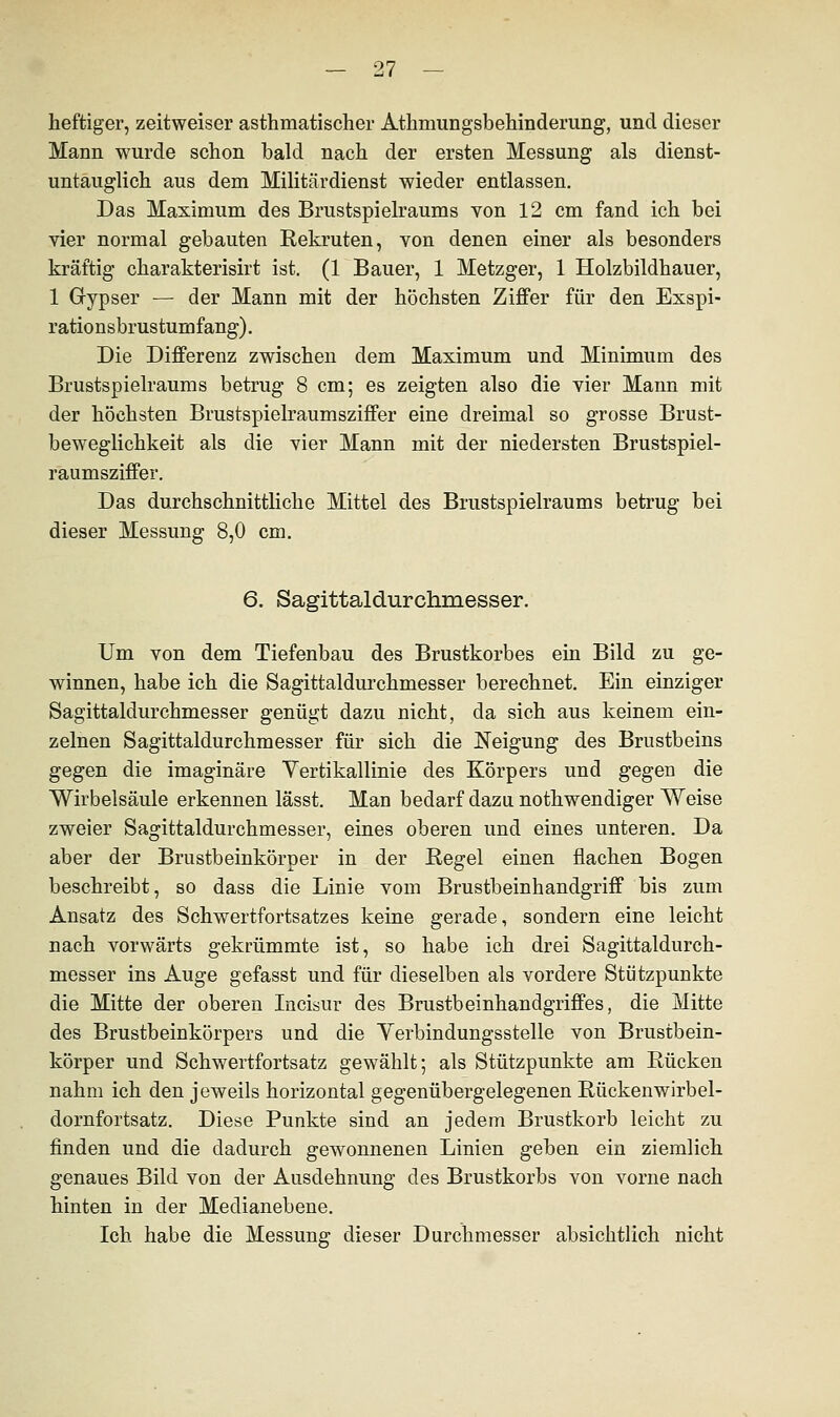 heftiger, zeitweiser asthmatischer Athniungsbehinderung, und dieser Mann wurde schon bald nach der ersten Messung als dienst- untauglich aus dem Militärdienst wieder entlassen. Das Maximum des Brustspielraums von 12 cm fand ich bei vier normal gebauten Rekruten, von denen einer als besonders kräftig charakterisirt ist. (1 Bauer, 1 Metzger, 1 Holzbildhauer, 1 Gypser — der Mann mit der höchsten Ziffer für den Exspi- rationsbrustumfang). Die Differenz zwischen dem Maximum und Minimum des Brustspielraums betrug 8 cm; es zeigten also die vier Mann mit der höchsten Brustspielraumsziffer eine dreimal so grosse Brust- beweglichkeit als die vier Mann mit der niedersten Brustspiel- raumsziffer. Das durchschnittliche Mittel des Brustspielraums betrug bei dieser Messung 8,0 cm. 6. Sagittaldurchmesser. Um von dem Tiefenbau des Brustkorbes ein Bild zu ge- winnen, habe ich die Sagittaldurchmesser berechnet. Ein einziger Sagittaldurchmesser genügt dazu nicht, da sich aus keinem ein- zelnen Sagittaldurchmesser für sich die Neigung des Brustbeins gegen die imaginäre Vertikallinie des Körpers und gegen die Wirbelsäule erkennen lässt. Man bedarf dazu nothwendiger Weise zweier Sagittaldurchmesser, eines oberen und eines unteren. Da aber der Brustbeinkörper in der Regel einen flachen Bogen beschreibt, so dass die Linie vom Brustbeinhandgriff bis zum Ansatz des Schwertfortsatzes keine gerade, sondern eine leicht nach vorwärts gekrümmte ist, so habe ich drei Sagittaldurch- messer ins Auge gefasst und für dieselben als vordere Stützpunkte die Mitte der oberen Incisur des Brustbeinhandgriffes, die Mitte des Brustbeinkörpers und die Verbindungsstelle von Brustbein- körper und Schwertfortsatz gewählt; als Stützpunkte am Rücken nahm ich den jeweils horizontal gegenübergelegenen Rückenwirbel- dornfortsatz. Diese Punkte sind an jedem Brustkorb leicht zu finden und die dadurch gewonnenen Linien geben ein ziemlich genaues Bild von der Ausdehnung des Brustkorbs von vorne nach hinten in der Medianebene. Ich habe die Messung dieser Durchmesser absichtlich nicht