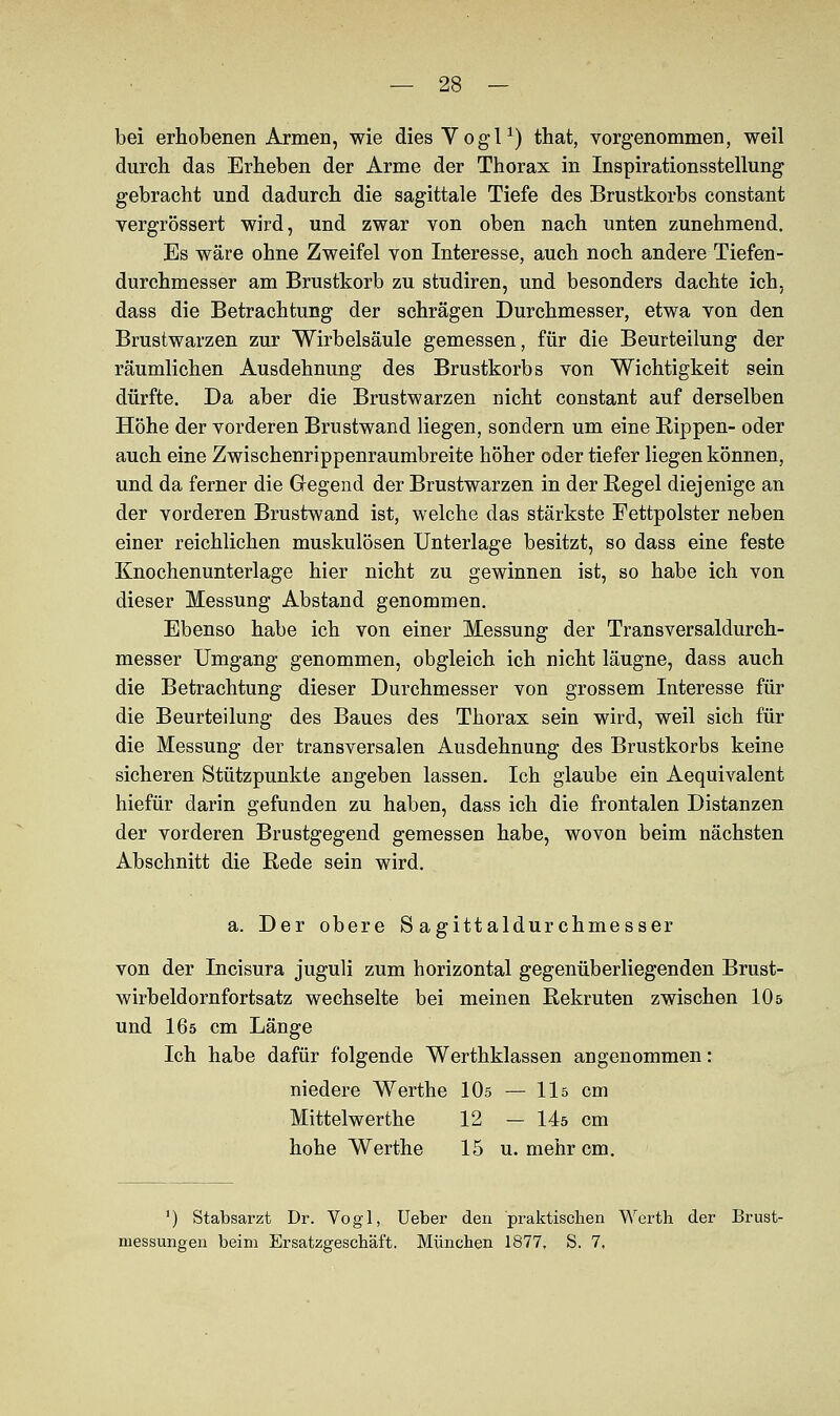 bei erhobenen Armen, wie diesVogl1) that, vorgenommen, weil durch das Erheben der Arme der Thorax in Inspirationsstellung gebracht und dadurch die sagittale Tiefe des Brustkorbs constant vergrössert wird, und zwar von oben nach unten zunehmend. Es wäre ohne Zweifel von Interesse, auch noch andere Tiefen- durchmesser am Brustkorb zu studiren, und besonders dachte ich, dass die Betrachtung der schrägen Durchmesser, etwa von den Brustwarzen zur Wirbelsäule gemessen, für die Beurteilung der räumlichen Ausdehnung des Brustkorbs von Wichtigkeit sein dürfte. Da aber die Brustwarzen nicht constant auf derselben Höhe der vorderen Brustwand liegen, sondern um eine Rippen- oder auch eine Zwischenrippenraumbreite höher oder tiefer liegen können, und da ferner die Gregend der Brustwarzen in der Regel diejenige an der vorderen Brustwand ist, welche das stärkste Fettpolster neben einer reichlichen muskulösen Unterlage besitzt, so dass eine feste Knochenunterlage hier nicht zu gewinnen ist, so habe ich von dieser Messung Abstand genommen. Ebenso habe ich von einer Messung der Transversaldurch- messer Umgang genommen, obgleich ich nicht läugne, dass auch die Betrachtung dieser Durchmesser von grossem Interesse für die Beurteilung des Baues des Thorax sein wird, weil sich für die Messung der transversalen Ausdehnung des Brustkorbs keine sicheren Stützpunkte angeben lassen. Ich glaube ein Aequivalent hiefür darin gefunden zu haben, dass ich die frontalen Distanzen der vorderen Brustgegend gemessen habe, wovon beim nächsten Abschnitt die Rede sein wird. a. Der obere S agittaldur chmesser von der Incisura juguli zum horizontal gegenüberliegenden Brust- wirbeldornfortsatz wechselte bei meinen Rekruten zwischen 10 5 und I65 cm Länge Ich habe dafür folgende Werthklassen angenommen: niedere Werthe 10s — 11s cm Mittelwerthe 12 — 14ö cm hohe Werthe 15 u. mehr cm. ') Stabsarzt Dr. Vogl, Ueber den praktischen Werth der Brust- messungen beim Ersatzgeschäft. München 1877, S. 7,