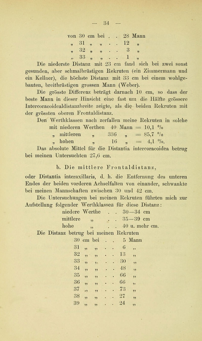 von 30 cm bei . . 28 Mann „ 31 „ „ 12 „ „ 32 „ „ 3 „ „ 33 „ „ . 1 „ Die niederste Distanz mit 23 cm fand sich bei zwei sonst gesunden, aber schmalbrüstigen Rekruten (ein Zimmermann und ein Kellner), die höchste Distanz mit 33 cm bei einem wohlge- bauten, breitbrüstigen grossen Mann (Weber). Die grösste Differenz beträgt darnach 10 cm, so dass der beste Mann in dieser Hinsicht eine fast um die Hälfte grössere Intercoracoidealdistanzbreite zeigte, als die. beiden Rekruten mit der grössten oberen Frontaldistanz. Den Werthklassen nach zerfallen meine Rekruten in solche mit niederen Werthen 40 Mann = 10,1 °/o „ mittleren „ 336 „ = 85,7 °/o „ hohen „ 16 „ =4,1 °/o. Das absolute Mittel für die Distantia intercoracoidea betrug bei meinen Untersuchten 27,6 cm. b. Die mittlere Frontaldistanz, oder Distantia interaxillaris, d. h. die Entfernung des unteren Endes der beiden vorderen Achselfalten von einander, schwankte bei meinen Mannschaften zwischen 30 und 42 cm. Die Untersuchungen bei meinen Rekruten führten mich zur Aufstellung folgender Werthklassen für diese Distanz: niedere Werthe . . 30—34 cm mittlere „ . . 35 —39 cm hohe „ . . 40 u. mehr cm. Die Distanz betrug bei meinen Rekruten 30 cm bei 5 Mann 31 ii ii • 6 „ 32 ii ii • 13 „ 33 ii i< . . 30 „ 34 ii ii . . 48 „ 35 ii ii . 66 „ 36 ii ii . 66 „ 37 n ii • -73 „ 38 ii ii . 27 „ 39 ii ii . 24 „