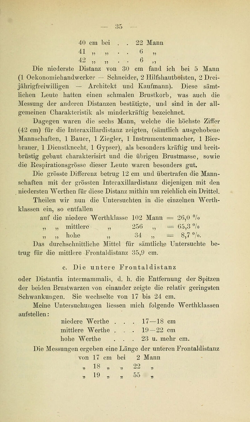 40 cm bei . . 22 Mann 41 ^tx 55 55 42 „ „ . . 6 „ • 6 „ Die niederste Distanz von 30 cm fand ich bei 5 Mann (1 Oekonomiehandwerker — Schneider, 2 Hilfshautboisten, 2 Drei- jährigfreiwilligen — Architekt und Kaufmann). Diese sämt- lichen Leute hatten einen schmalen Brustkorb, was auch die Messung der anderen Distanzen bestätigte, und sind in der all- gemeinen Charakteristik als minderkräftig bezeichnet. Dagegen waren die sechs Mann, welche die höchste Ziffer (42 cm) für die Interasillardistanz zeigten, (sämtlich ausgehobene Mannschaften, 1 Bauer, 1 Ziegler, 1 Instrumentenmacher, 1 Bier- brauer, 1 Dienstknecht, 1 Gypser), als besonders kräftig und breit- brüstig gebaut charakterisirt und die übrigen Brustmasse, sowie die Respirationsgrösse dieser Leute waren besonders gut. Die grösste Differenz betrug 12 cm und übertrafen die Mann- schaften mit der grössten Interaxillardistanz diejenigen mit den niedersten Werthen für diese Distanz mithin um reichlich ein Drittel. Theilen wir nun die Untersuchten in die einzelnen Werth- klassen ein, so entfallen auf die niedere Werthklasse 102 Mann = 26,0 % „ „ mittlere „ 256 ,, = 65,3 °/o „ „ hohe „ 34 „ = 8,7%. Das durchschnittliche Mittel für sämtliche Untersuchte be- trug für die mittlere Frontaldistanz 35,9 cm. c. Die untere Frontal distanz oder Distantia intermammalis, d. h. die Entfernung der Spitzen der beiden Brustwarzen von einander zeigte die relativ geringsten Schwankungen. Sie wechselte von 17 bis 24 cm. Meine Untersuchungen Hessen mich folgende Werthklassen aufstellen: niedere Werthe . . . 17—18 cm mittlere Werthe . „ . 19 —22 cm hohe Werthe . . . 23 u. mehr cm. Die Messungen ergeben eine Länge der unteren Frontaldistanz von 17 cm bei 2 Mann 55 1° 55 55 22 „ 55 19 55 55 ^° 5?