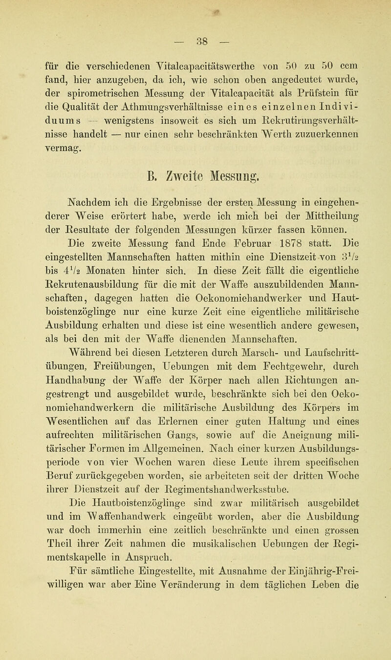 für die verschiedenen Yitalcapacitätswerthe von 50 zu 50 com fand, hier anzugeben, da ich, wie schon oben angedeutet wurde, der spironietrischen Messung der Vitalcapacität als Prüfstein für die Qualität der Athmungsverhältnisse eines einzelnen Indivi- duums — wenigstens insoweit es sich um Rekrutirungsverhält- nisse handelt — nur einen sehr beschränkten Werth zuzuerkennen vermag. B. Zweite Messung. Nachdem ich die Ergebnisse der ersten Messung in eingehen- derer Weise erörtert habe, werde ich mich bei der Mittheilung der Resultate der folgenden Messungen kürzer fassen können. Die zweite Messung fand Ende Februar 1878 statt. Die eingestellten Mannschaften hatten mithin eine Dienstzeit von 3V2 bis 4V2 Monaten hinter sich. In diese Zeit fällt die eigentliche Rekrutenausbildung für die mit der Waffe auszubildenden Mann- schaften, dagegen hatten die Oekonomiehandwerker und Haut- boistenzöglinge nur eine kurze Zeit eine eigentliche militärische Ausbildung erhalten und diese ist eine wesentlich andere gewesen, als bei den mit der Waffe dienenden Mannschaften. Während bei diesen Letzteren durch Marsch- und Laufschritt- übungen, Freiübungen, Uebungen mit dem Fechtgewehr, durch Handhabung der Waffe der Körper nach allen Richtungen an- gestrengt und ausgebildet wurde, beschränkte sich bei den Oeko- nomiehandwerkern die militärische Ausbildung des Körpers im Wesentlichen auf das Erlernen einer guten Haltung und eines aufrechten militärischen Gangs, sowie auf die Aneignung mili- tärischer Formen im Allgemeinen. Nach einer kurzen Ausbildungs- periode von vier Wochen waren diese Leute ihrem specifischen Beruf zurückgegeben worden, sie arbeiteten seit der dritten Woche ihrer Dienstzeit auf der Regimentshandwerksstube. Die Hautboistenzöglinge sind zwar militärisch ausgebildet und im Waffenhandwerk eingeübt worden, aber die Ausbildung war doch immerhin eine zeitlich beschränkte und einen grossen Theil ihrer Zeit nahmen die musikalischen Uebungen der Regi- mentskapelle in Anspruch. Für sämtliche Eingestellte, mit Ausnahme der Einjährig-Frei- willigen war aber Eine Veränderung in dem täglichen Leben die