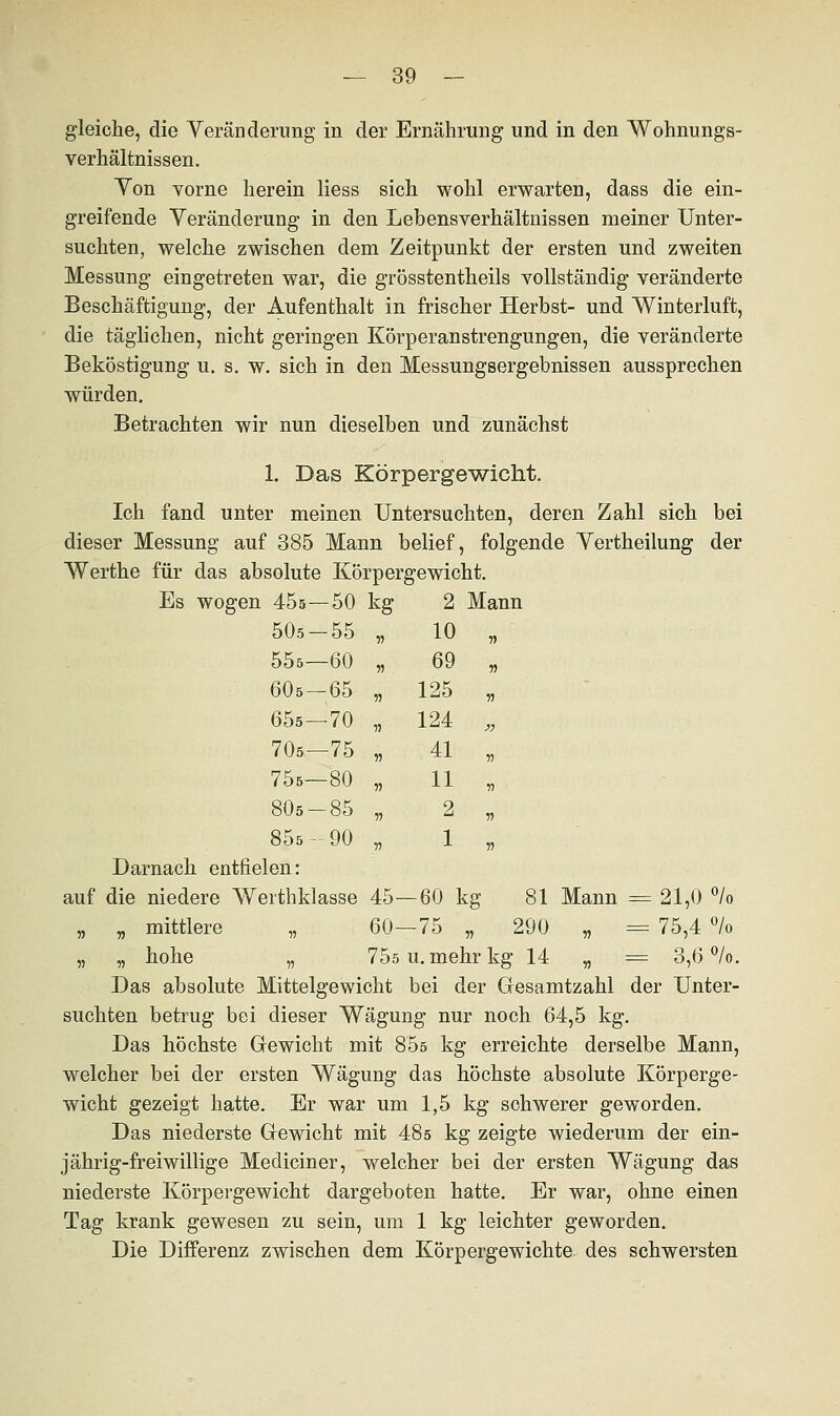 gleiche, die Veränderung in der Ernährung und in den Wohnungs- verhältnissen. Ton vorne herein Hess sich wohl erwarten, dass die ein- greifende Veränderung in den Lebensverhältnissen meiner Unter- suchten, welche zwischen dem Zeitpunkt der ersten und zweiten Messung eingetreten war, die grösstentheils vollständig veränderte Beschäftigung, der Aufenthalt in frischer Herbst- und Winterluft, die täglichen, nicht geringen Körperanstrengungen, die veränderte Beköstigung u. s. w. sich in den Messungsergebnissen aussprechen würden. Betrachten wir nun dieselben und zunächst 1. Das Körpergewicht. Ich fand unter meinen Untersuchten, deren Zahl sich bei dieser Messung auf 385 Mann belief, folgende Vertheilung der Werthe für das absolute Körpergewicht. Es wogen 45s—50 kg 2 Mann 505-55 11 10 ii 555—60 11 69 n 605-65 11 125 V 655—70 11 124 » 705—75 11 41 ii 75s—80 11 11 ii 805-85 11 2 ii 855-90 V 1 ii Darnach entfielen: auf die niedere Werthklasse 45- -60 kg 81 „ _ mittlere „ 60- -75 290 Mann = 21,0 °/o „ — 75,4 % „ „ hohe „ 755 u. mehr kg 14 „ = 3,6 °/o. Das absolute Mittelgewicht bei der Gesamtzahl der Unter- suchten betrug bei dieser Wägung nur noch 64,5 kg. Das höchste Gewicht mit 85s kg erreichte derselbe Mann, welcher bei der ersten Wägung das höchste absolute Körperge- wicht gezeigt hatte. Er war um 1,5 kg schwerer geworden. Das niederste Gewicht mit 485 kg zeigte wiederum der ein- jährig-freiwillige Mediciner, welcher bei der ersten Wägung das niederste Körpergewicht dargeboten hatte. Er war, ohne einen Tag krank gewesen zu sein, um 1 kg leichter geworden. Die Differenz zwischen dem Körpergewichte des schwersten