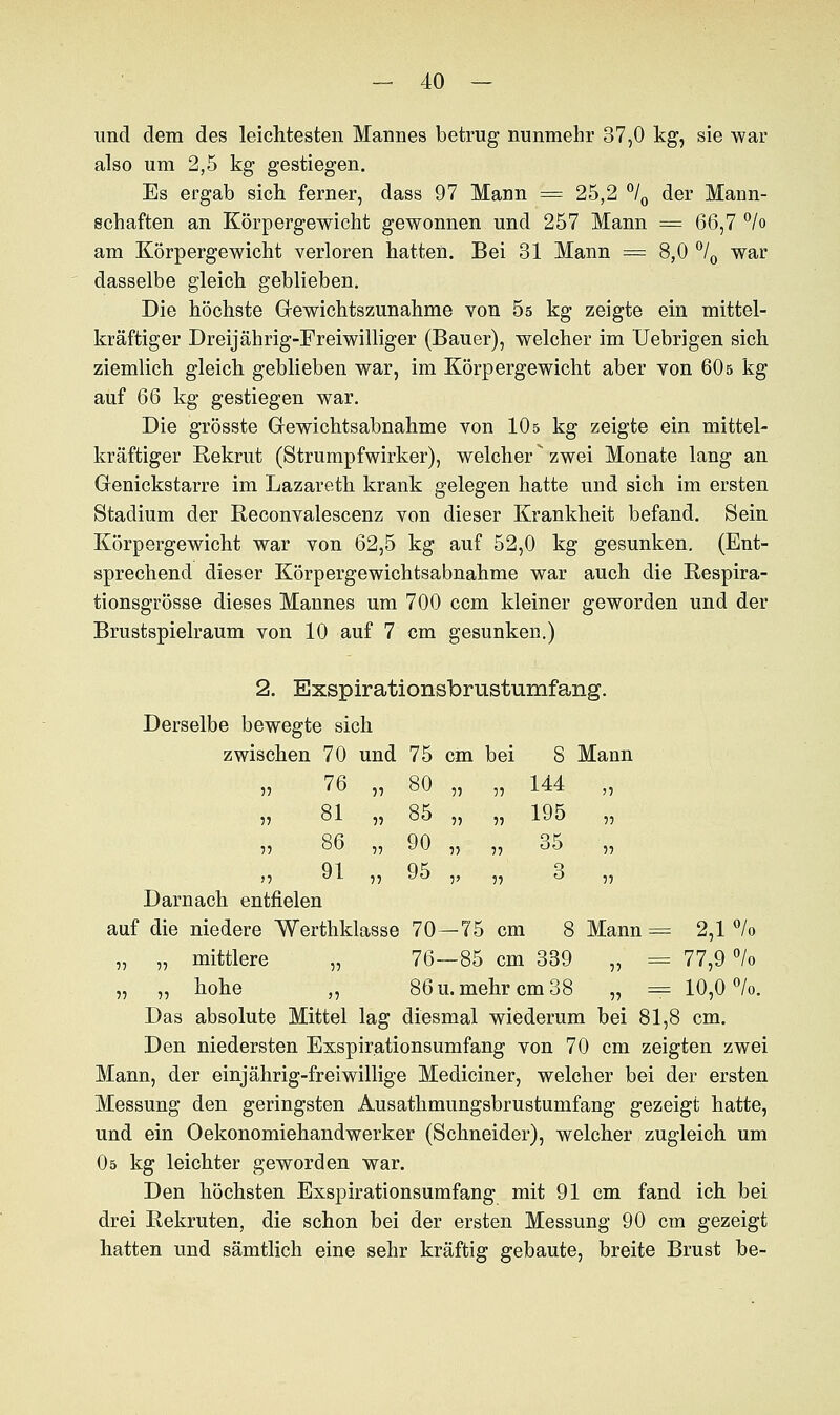 und dem des leichtesten Mannes betrug nunmehr 37,0 kg, sie war also um 2,5 kg gestiegen. Es ergab sich ferner, dass 97 Mann = 25,2 °/0 der Mann- schaften an Körpergewicht gewonnen und 257 Mann = 66,7 °/o am Körpergewicht verloren hatten. Bei 31 Mann = 8,0 °/0 war dasselbe gleich geblieben. Die höchste Gewichtszunahme von 5s kg zeigte ein mittel- kräftiger Dreijährig-Freiwilliger (Bauer), welcher im Uebrigen sich ziemlich gleich geblieben war, im Körpergewicht aber von 60s kg auf 66 kg gestiegen war. Die grösste Gewichtsabnahme von 10 s kg zeigte ein mittel- kräftiger Rekrut (Strumpfwirker), welcher zwei Monate lang an Genickstarre im Lazareth krank gelegen hatte und sich im ersten Stadium der Reconvalescenz von dieser Krankheit befand. Sein Körpergewicht war von 62,5 kg auf 52,0 kg gesunken. (Ent- sprechend dieser Körpergewichtsabnahme war auch die Respira- tionsgrösse dieses Mannes um 700 ccm kleiner geworden und der Brustspielraum von 10 auf 7 cm gesunken.) 2. Exspirationsbrustumfang. Derselbe bewegte sich zwischen 70 und 75 cm bei S Mann » 144 „ „ 1J5 „ 55 °° 5? 55  55 auf die niedere Werthklasse 70—75 cm 8 Mann = 2,1 % „ „ mittlere „ 76—85 cm 339 „ = 77,9 °/o „ ,, hohe ,, 86 u. mehr cm 38 „ = 10,0%. Das absolute Mittel lag diesmal wiederum bei 81,8 cm. Den niedersten Exspir.ationsumfang von 70 cm zeigten zwei Mann, der einjährig-freiwillige Mediciner, welcher bei der ersten Messung den geringsten Ausathmungsbrustumfang gezeigt hatte, und ein Oekonomiehandwerker (Schneider), welcher zugleich um 05 kg leichter geworden war. Den höchsten Exspirationsumfang mit 91 cm fand ich bei drei Rekruten, die schon bei der ersten Messung 90 cm gezeigt hatten und sämtlich eine sehr kräftig gebaute, breite Brust be- 55 76 „ 80 55 81 „ 85 55 86 „ 90 J5 91 „ 95 Darnach entfielen