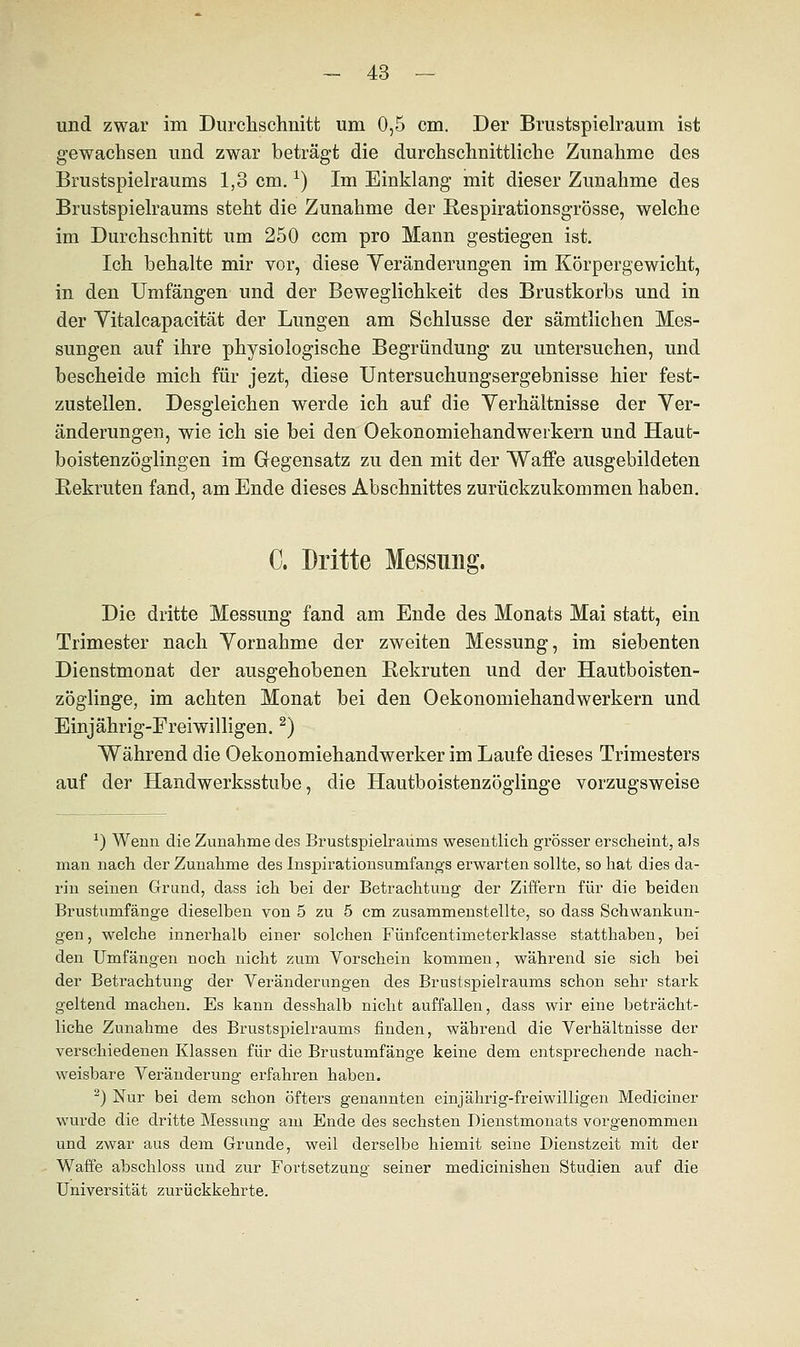 und zwar im Durchschnitt um 0,5 cm. Der Brustspielraum ist gewachsen und zwar beträgt die durchschnittliche Zunahme des Brustspielraums 1,3 cm.*) Im Einklang mit dieser Zunahme des Brustspielraums steht die Zunahme der Respirationsgrösse, welche im Durchschnitt um 250 ccm pro Mann gestiegen ist. Ich behalte mir vor, diese Veränderungen im Körpergewicht, in den Umfangen und der Beweglichkeit des Brustkorbs und in der Vitalcapacität der Lungen am Schlüsse der sämtlichen Mes- sungen auf ihre physiologische Begründung zu untersuchen, und bescheide mich für jezt, diese Untersuchungsergebnisse hier fest- zustellen. Desgleichen werde ich auf die Verhältnisse der Ver- änderungen, wie ich sie bei den Oekonomiehandwerkern und Haut- boistenzöglingen im Gegensatz zu den mit der Waffe ausgebildeten Rekruten fand, am Ende dieses Abschnittes zurückzukommen haben. C. Dritte Messung. Die dritte Messung fand am Ende des Monats Mai statt, ein Trimester nach Vornahme der zweiten Messung, im siebenten Dienstmonat der ausgehobenen Rekruten und der Hautboisten- zöglinge, im achten Monat bei den Oekonomiehandwerkern und Einjährig-Freiwilligen.2) Während die Oekonomiehandwerker im Laufe dieses Trimesters auf der Handwerksstube, die Hautboistenzöglinge vorzugsweise *) Wenn die Zunahme des Brustspielraums wesentlich grösser erscheint, als man nach der Zunahme des Inspirationsumfangs erwarten sollte, so hat dies da- rin seinen Grund, dass ich bei der Betrachtung der Ziffern für die beiden Brustumfänge dieselben von 5 zu 5 cm zusammenstellte, so dass Schwankun- gen, welche innerhalb einer solchen Fünfcentimeterklasse statthaben, bei den Umfangen noch nicht zum Vorschein kommen, während sie sich bei der Betrachtung der Veränderungen des Brustspielraums schon sehr stark geltend machen. Es kann desshalb nicht auffallen, dass wir eine beträcht- liche Zunahme des Brustspielraums finden, während die Verhältnisse der verschiedenen Klassen für die Brustumfänge keine dem entsprechende nach- weisbare Veränderung erfahren haben. 2) Nur bei dem schon öfters genannten einjährig-freiwilligen Mediciner wurde die dritte Messung am Ende des sechsten Dienstmonats vorgenommen und zwar aus dem Grunde, weil derselbe hiemit seine Dienstzeit mit der Waffe abschloss und zur Fortsetzung seiner medicinishen Studien auf die Universität zurückkehrte.