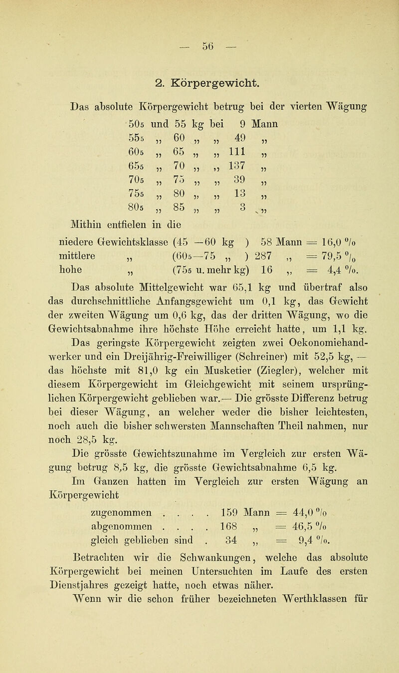 2. Körpergewicht. Das absolute Körpergewicht betrug bei der vierten Wägung 50ö und 55 kg bei 9 Mann 55s , 60 55 55 49 55 6O5 , 65 5? 55 111 55 65s , 70 55 )5 137 55 70s , 75 •n 55 39 55 75s , 80 5> 55 13 55 80s , 85 95 55 3 «. 55 Mithin entfielen in die niedere Gewichtsklasse (45 —60 kg ) 58 Mann = 16,0 °/o mittlere „ (60s—75 „ ) 287 „ = 79,5 °/0 hohe „ (75ö u. mehr kg) 16 „ = 4,4%. Das absolute Mittelgewicht war 65,1 kg und übertraf also das durchschnittliche Anfangsgewicht um 0,1 kg, das Gfewicht der zweiten Wägung um 0,6 kg, das der dritten Wägung, wo die Gewichtsabnahme ihre höchste Höhe erreicht hatte, um 1,1 kg. Das geringste Körpergewicht zeigten zwei Oekonomiehand- werker und ein Dreijährig-Freiwilliger (Schreiner) mit 52,5 kg, — das höchste mit 81,0 kg ein Musketier (Ziegler), welcher mit diesem Körpergewicht im Gleichgewicht mit seinem ursprüng- lichen Körpergewicht geblieben war.-— Die grösste Differenz betrug bei dieser Wägung, an welcher weder die bisher leichtesten, noch auch die bisher schwersten Mannschaften Theil nahmen, nur noch 28,5 kg. Die grösste Gewichtszunahme im Vergleich zur ersten Wä- gung betrug 8,5 kg, die grösste Gewichtsabnahme 6,5 kg. Im Ganzen hatten im Vergleich zur ersten Wägung an Körpergewicht zugenommen . . . . 159 Mann = 44,0 °/o abgenommen .... 168 „ = 46,5% gleich geblieben sind . 34 ,, =9,4 %. Betrachten wir die Schwankungen, welche das absolute Körpergewicht bei meinen Untersuchten im Laufe des ersten Dienstjahres gezeigt hatte, noch etwas näher. Wenn wir die schon früher bezeichneten Werthklassen für