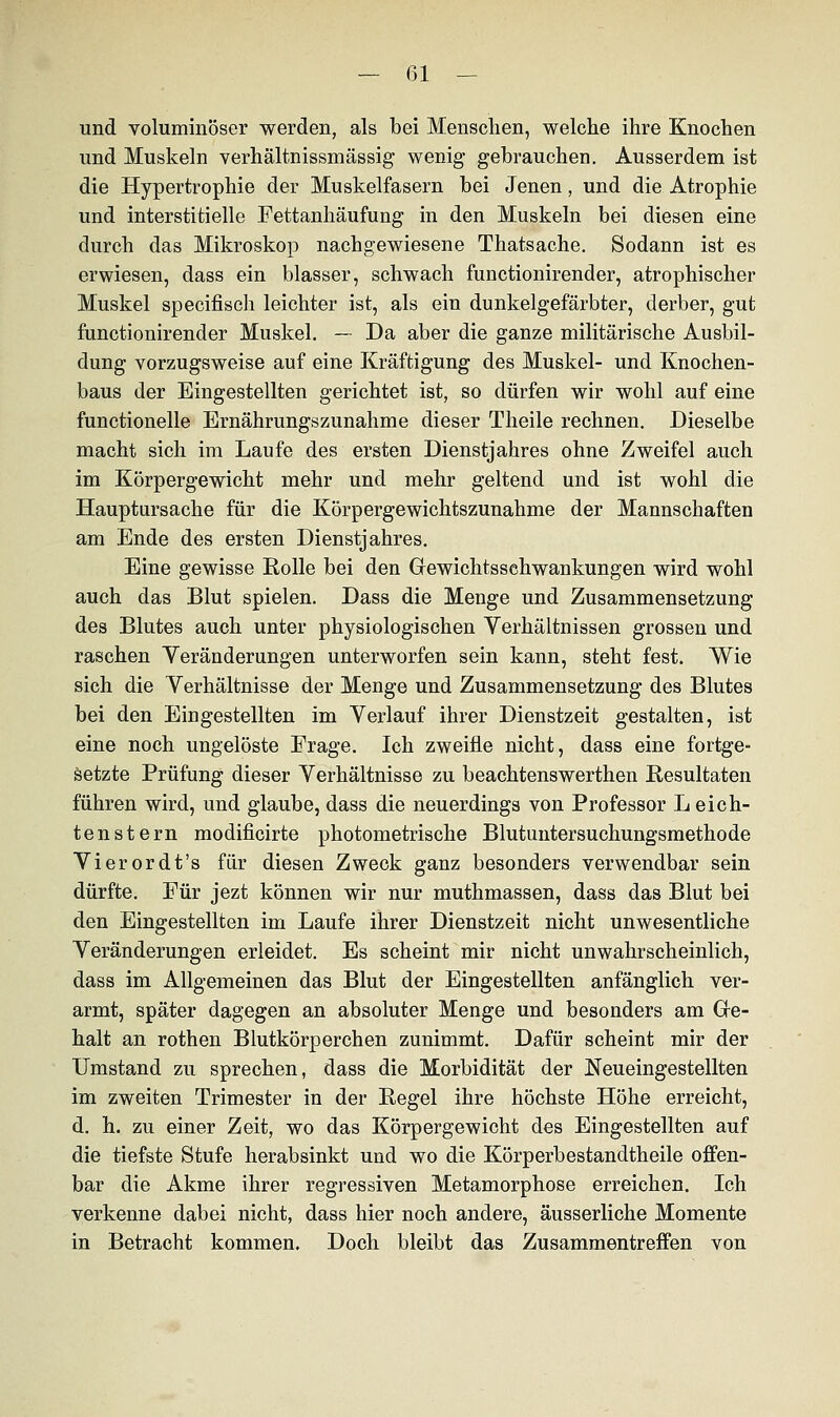 und voluminöser werden, als bei Menschen, welche ihre Knochen und Muskeln verhältnissmässig wenig gebrauchen. Ausserdem ist die Hypertrophie der Muskelfasern bei Jenen, und die Atrophie und interstitielle Fettanhäufung in den Muskeln bei diesen eine durch das Mikroskop nachgewiesene Thatsache. Sodann ist es erwiesen, dass ein blasser, schwach functionirender, atrophischer Muskel specifiscli leichter ist, als ein dunkelgefärbter, derber, gut functionirender Muskel. — Da aber die ganze militärische Ausbil- dung vorzugsweise auf eine Kräftigung des Muskel- und Knochen- baus der Eingestellten gerichtet ist, so dürfen wir wohl auf eine functionelle Ernährungszunahme dieser Theile rechnen. Dieselbe macht sich im Laufe des ersten Dienstjahres ohne Zweifel auch im Körpergewicht mehr und mehr geltend und ist wohl die Hauptursache für die Körpergewichtszunahme der Mannschaften am Ende des ersten Dienstjahres. Eine gewisse Rolle bei den Grewichtsschwankungen wird wohl auch das Blut spielen. Dass die Menge und Zusammensetzung des Blutes auch unter physiologischen Verhältnissen grossen und raschen Veränderungen unterworfen sein kann, steht fest. Wie sich die Verhältnisse der Menge und Zusammensetzung des Blutes bei den Eingestellten im Verlauf ihrer Dienstzeit gestalten, ist eine noch ungelöste Frage. Ich zweifle nicht, dass eine fortge- setzte Prüfung dieser Verhältnisse zu beachtenswerthen Resultaten führen wird, und glaube, dass die neuerdings von Professor L eich- ten st ern modificirte photometrische Blutuntersuchungsmethode Vierordt's für diesen Zweck ganz besonders verwendbar sein dürfte. Für jezt können wir nur muthmassen, dass das Blut bei den Eingestellten im Laufe ihrer Dienstzeit nicht unwesentliche Veränderungen erleidet. Es scheint mir nicht unwahrscheinlich, dass im Allgemeinen das Blut der Eingestellten anfänglich ver- armt, später dagegen an absoluter Menge und besonders am Gre- halt an rothen Blutkörperchen zunimmt. Dafür scheint mir der Umstand zu sprechen, dass die Morbidität der Neueingestellten im zweiten Trimester in der Regel ihre höchste Höhe erreicht, d. h. zu einer Zeit, wo das Körpergewicht des Eingestellten auf die tiefste Stufe herabsinkt und wo die Körperbestandtheile offen- bar die Akme ihrer regressiven Metamorphose erreichen. Ich verkenne dabei nicht, dass hier noch andere, äusserliche Momente in Betracht kommen. Doch bleibt das Zusammentreffen von