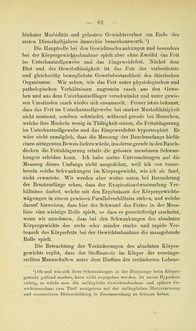 höchster Morbidität und grösstem Gewichtsverlust am Ende des ersten Diensthalbjahres immerhin bemerkenswerth.x) Die Hauptrolle bei den Gewichtsschwankungen und besonders bei der Körpergewichtsabnahme spielt aber ohne Zweifel das Fett im Unterhautzellgewebe und das Eingeweidefett. Nächst dem Blut und der Gewebsflüssigkeit ist das Fett der verbreitetste und gleichzeitig beweglichste Gewebsbestandtheil des thierischen Organismus. Wir sehen, wie das Fett unter physiologischen und pathologischen Verhältnissen ungemein rasch aus den Gewe- ben und aus dem Unterhautzeillager verschwindet und unter gewis- sen Umständen rasch wieder sich ansammelte Ferner ist es bekannt, dass das Fett im Unterhautzellgewebe bei starker Muskelthätigkeit nicht zunimmt, sondern schwindet, während gerade bei Menschen, welche ihre Muskeln wenig in Thätigkeit setzen, die Fettablagerung im Unterhautzellgewebe und das Eingeweidefett hypertrophirt. Es wäre nicht unmöglich, dass die Messung des Bauchumfangs hiefür einen stringenten Beweis liefern würde, insoferne gerade in den Bauch- decken die Fettablagerung relativ die grössten messbaren Schwan- kungen erleiden kann. Ich habe meine Untersuchungen auf die Messung dieses Umfangs nicht ausgedehnt, weil ich von vorne- herein solche Schwankungen im Körpergewicht, wie ich sie fand, nicht erwartete. Wir werden aber weiter unten bei Betrachtung der Brustumfänge sehen, dass der Esspirationsbrustumfang Ver- hältnisse darbot, welche mit den Ergebnissen der Körpergewichts- wägungen in einem gewissen Parallelverhältniss stehen, und welche darauf hinweisen, dass hier der Schwund des Fettes in der Mess- linie eine wichtige Rolle spielt, so dass es gerechtfertigt erscheint, wenn wir annehmen, dass bei den Schwankungen des absoluten Körpergewichts der mehr oder minder starke und rapide Ver- brauch des Körperfetts bei der Gewichtsabnahme die massgebende Rolle spielt. Die Betrachtung der Veränderungen des absoluten Körper- gewichts ergibt, dass der Stoffumsatz im Körper der neueinge- stellten Mannschaften unter dem Einfluss der veränderten Lebens- r) Ob und wie sich diese Schwankungen in der Blutmenge beim Körper- gewicht geltend machen, kann nicht angegeben werden. Ist meine Hypothese richtig, so würde man die anfängliche Gewichtsabnahme und spätere Ge- wichtszunahme zum Theil wenigstens mit der anfänglichen Blutverarmung und consecutiven Blutneubildung in Zusammenhang zu bringen haben.