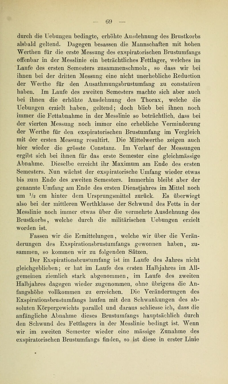 durch die Uebungen bedingte, erhöhte Ausdehnung des Brustkorbs alsbald geltend. Dagegen besassen die Mannschaften mit hohen Werthen für die erste Messung des exspiratorischen Brustumfangs offenbar in der Messlinie ein beträchtliches Fettlager, welches im Laufe des ersten Semesters zusammenschmolz, so dass wir bei ihnen bei der dritten Messung eine nicht unerhebliche Reduotion der Werthe für den Ausathmungsbrüstumfang zu constatiren haben. Im Laufe des zweiten Semesters machte sich aber auch bei ihnen die erhöhte Ausdehnung des Thorax, welche die Uebungen erzielt haben, geltend; doch blieb bei ihnen noch immer die Fettabnahme in der Messlinie so beträchtlich, dass bei der vierten Messung noch immer eine erhebliche Yerminderung der Werthe für den exspiratorischen Brustumfang im Vergleich mit der ersten Messung resultirt. Die Mittelwerthe zeigen auch hier wieder die grösste Constanz. Im Verlauf der Messungen ergibt sich bei ihnen für das erste Semester eine gleichmässige Abnahme. Dieselbe erreicht ihr Maximum am Ende des ersten Semesters. Nun wächst der exspiratorische Umfang wieder etwas bis zum Ende des zweiten Semesters. Immerhin bleibt aber der genannte Umfang am Ende des ersten Dienstjahres im Mittel noch um V2 cm hinter dem Ursprungsmittel zurück. Es überwiegt also bei der mittleren Werthklasse der Schwund des Fetts in der Messlinie noch immer etwas über die vermehrte Ausdehnung des Brustkorbs, welche durch die militärischen Uebungen erzielt worden ist. Fassen wir die Ermittelungen, welche wir über die Verän- derungen des Exspirationsbrustumfangs gewonnen haben, zu- sammen, so kommen wir zu folgenden Sätzen. Der Exspirationsbrustumfang ist im Laufe des Jahres nicht gleichgeblieben; er hat im Laufe des ersten Halbjahres im All- gemeinen ziemlich stark abgenommen, im Laufe des zweiten Halbjahres dagegen wieder zugenommen, ohne übrigens die An- fangshöhe vollkommen zu erreichen. Die Veränderungen des Exspirationsbrustumfangs laufen mit den Schwankungen des ab- soluten Körpergewichts parallel und daraus schliesse ich, dass die anfängliche Abnahme dieses Brustumfangs hauptsächlich durch den Schwund des Fettlagers in der Messlinie bedingt ist. Wenn wir im zweiten Semester wieder eine massige Zunahme des exspiratorischen Brustumfangs finden, so ist diese in erster Linie