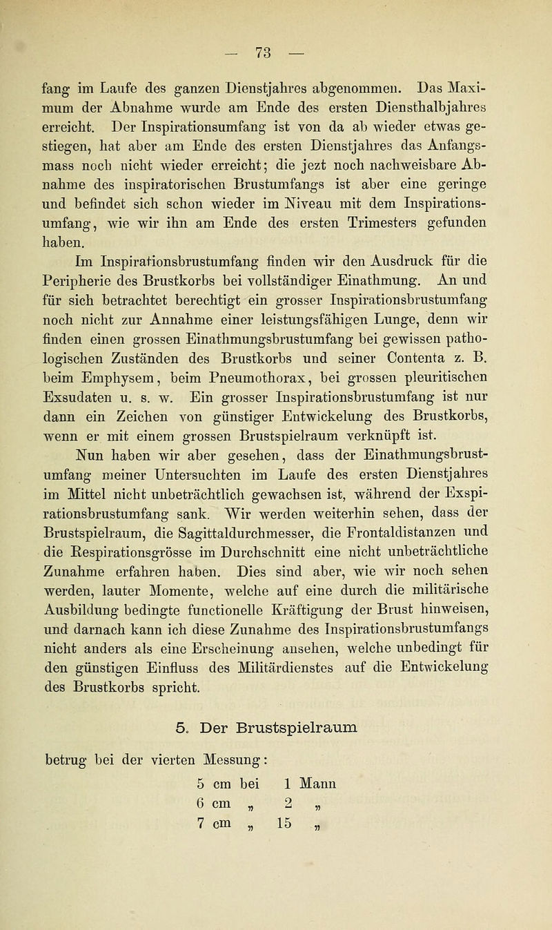 fang im Laufe des ganzen Dienstjahres abgenommen. Das Maxi- mum der Abnahme wurde am Ende des ersten Diensthalbjahres erreicht. Der Inspirationsumfang ist von da ab wieder etwas ge- stiegen, hat aber am Ende des ersten Dienstjahres das Anfangs- mass noch nicht wieder erreicht; die jezt noch nachweisbare Ab- nahme des inspiratorischen Brustumfangs ist aber eine geringe und befindet sich schon wieder im Niveau mit dem Inspirations- umfang, wie wir ihn am Ende des ersten Trimesters gefunden haben. Im Inspirationsbrustumfang finden wir den Ausdruck für die Peripherie des Brustkorbs bei vollständiger Einathmung. An und für sich betrachtet berechtigt ein grosser Inspirationsbrustumfang noch nicht zur Annahme einer leistungsfähigen Lunge, denn wir finden einen grossen Einathmungsbrustumfang bei gewissen patho- logischen Zuständen des Brustkorbs und seiner Contenta z. B. beim Emphysem, beim Pneumothorax, bei grossen pleuritischen Exsudaten u. s. w. Ein grosser Inspirationsbrustumfang ist nur dann ein Zeichen von günstiger Entwickelung des Brustkorbs, wenn er mit einem grossen Brustspielraum verknüpft ist. Nun haben wir aber gesehen, dass der Einathmungsbrust- umfang meiner Untersuchten im Laufe des ersten Dienstjahres im Mittel nicht unbeträchtlich gewachsen ist, während der Exspi- rationsbrustumfang sank. Wir werden weiterhin sehen, dass der Brustspielraum, die Sagittaldurchmesser, die Frontaldistanzen und die Eespirationsgrösse im Durchschnitt eine nicht unbeträchtliche Zunahme erfahren haben. Dies sind aber, wie wir noch sehen werden, lauter Momente, welche auf eine durch die militärische Ausbildung bedingte functionelle Kräftigung der Brust hinweisen, und darnach kann ich diese Zunahme des Inspirationsbrustumfangs nicht anders als eine Erscheinung ansehen, welche unbedingt für den günstigen Einfluss des Militärdienstes auf die Entwickelung des Brustkorbs spricht. 5o Der Brustspielraum betrug bei der vierten Messung: 5 cm bei 1 Mann 6 cm „ 2 „ 7 cm . 15 „