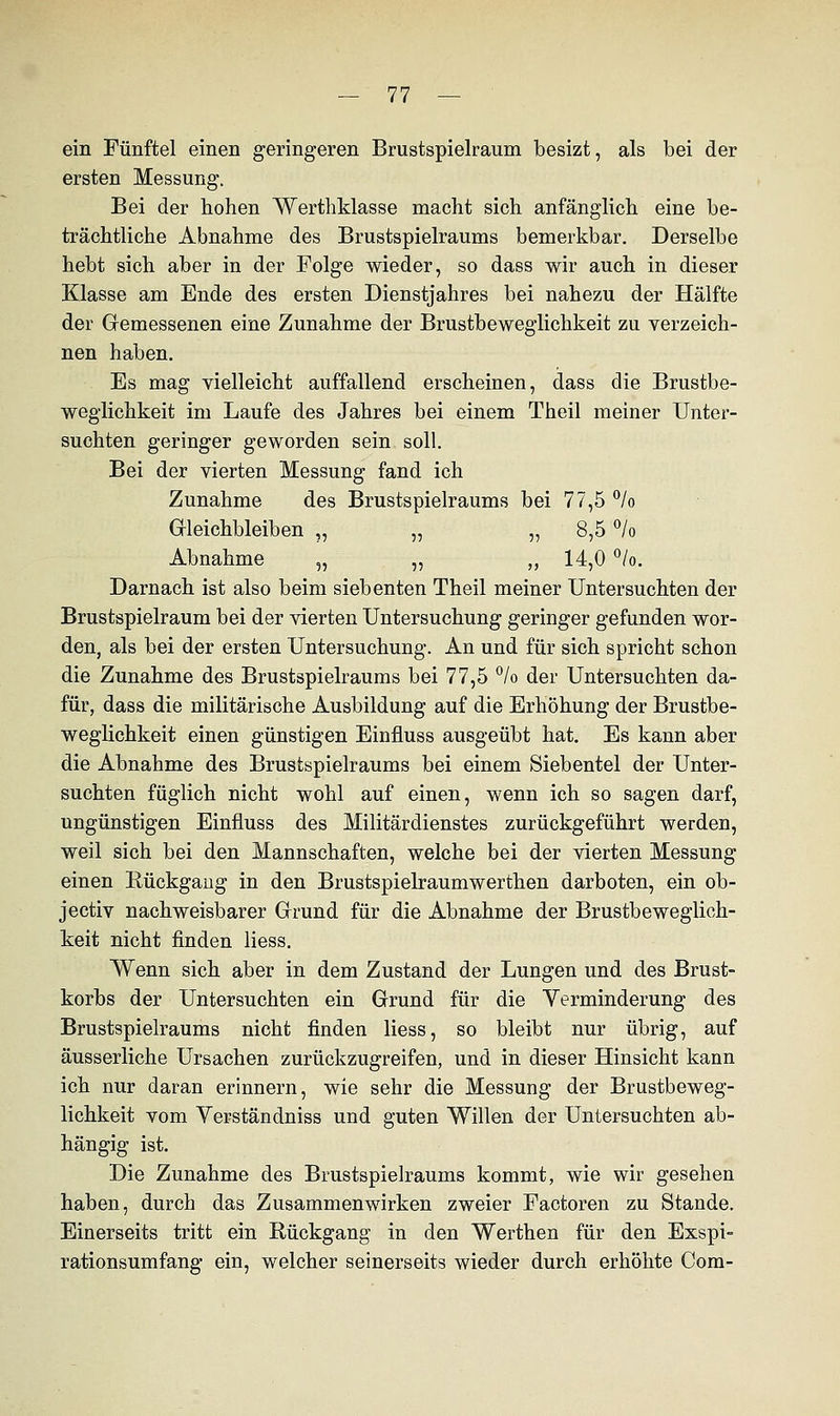 ein Fünftel einen geringeren Brustspielraum besizt, als bei der ersten Messung. Bei der hohen Werthklasse macht sich anfänglich eine be- trächtliche Abnahme des Brustspielraums bemerkbar. Derselbe hebt sich aber in der Folge wieder, so dass wir auch in dieser Klasse am Ende des ersten Dienstjahres bei nahezu der Hälfte der Gemessenen eine Zunahme der Brustbeweglichkeit zu verzeich- nen haben. Es mag vielleicht auffallend erscheinen, dass die Brustbe- weglichkeit im Laufe des Jahres bei einem Theil meiner Unter- suchten geringer geworden sein soll. Bei der vierten Messung fand ich Zunahme des Brustspielraums bei 77,5 °/o Gleichbleiben ,, „ „ 8,5 °/o Abnahme „ „ „ 14,0 °/o. Darnach ist also beim siebenten Theil meiner Untersuchten der Brustspielraum bei der vierten Untersuchung geringer gefunden wor- den, als bei der ersten Untersuchung. An und für sich spricht schon die Zunahme des Brustspielraums bei 77,5 % der Untersuchten da- für, dass die militärische Ausbildung auf die Erhöhung der Brustbe- weglichkeit einen günstigen Einfluss ausgeübt hat. Es kann aber die Abnahme des Brustspielraums bei einem Siebentel der Unter- suchten füglich nicht wohl auf einen, wenn ich so sagen darf, ungünstigen Einfluss des Militärdienstes zurückgeführt werden, weil sich bei den Mannschaften, welche bei der vierten Messung einen Eückgaug in den Brustspielraumwerthen darboten, ein ob- jectiv nachweisbarer Grund für die Abnahme der Brustbeweglich- keit nicht finden Hess. Wenn sich aber in dem Zustand der Lungen und des Brust- korbs der Untersuchten ein Grund für die Verminderung des Brustspielraums nicht finden liess, so bleibt nur übrig, auf äusserliche Ursachen zurückzugreifen, und in dieser Hinsicht kann ich nur daran erinnern, wie sehr die Messung der Brustbeweg- lichkeit vom Verständniss und guten Willen der Untersuchten ab- hängig ist. Die Zunahme des Brustspielraums kommt, wie wir gesehen haben, durch das Zusammenwirken zweier Factoren zu Stande. Einerseits tritt ein Rückgang in den Werthen für den Exspi- rationsumfang ein, welcher seinerseits wieder durch erhöhte Com-