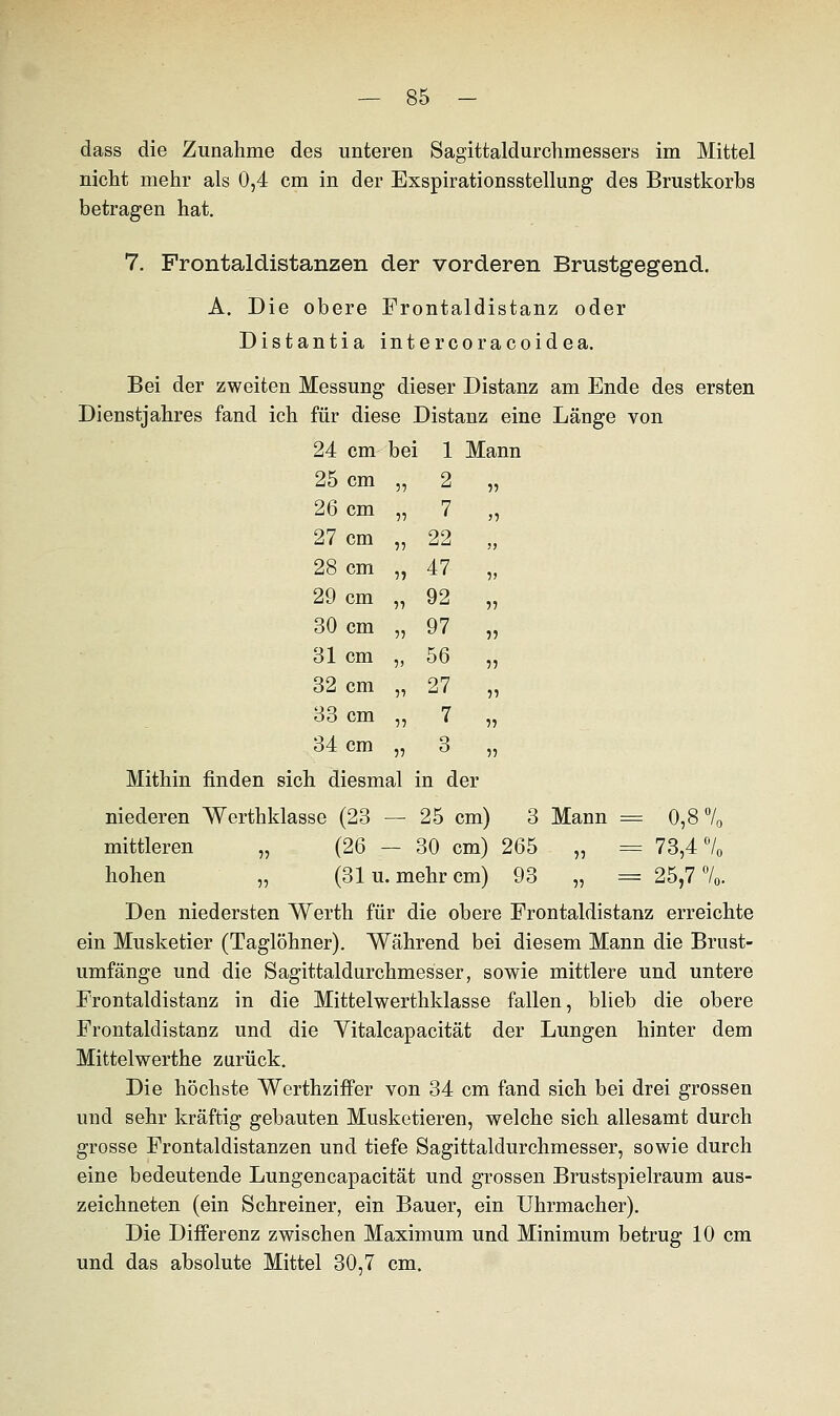 dass die Zunahme des unteren Sagittaldurchmessers im Mittel nicht mehr als 0,4 cm in der Exspirationsstellung des Brustkorbs betragen hat. 7. Frontaldistanzen der vorderen Brustgegend. A. Die obere Frontaldistanz oder Distantia intercoracoidea. Bei der zweiten Messung dieser Distanz am Ende des ersten Dienstjahres fand ich für diese Distanz eine Länge von 24 cm bei 1 Mann 25 cm 55 2 55 26 cm 55 7 )5 27 cm 55 22 ?> 28 cm 55 47 5> 29 cm 55 92 55 30 cm 55 97 55 31 cm 5) 56 55 32 cm 55 27 55 33 cm 55 7 55 34 cm 55 o O 15 Mithin finden sich diesmal in der niederen Werthklasse (23 — 25 cm) 3 Mann = 0,8 70 mittleren „ (26 — 30 cm) 265 „ = 73,4 c70 hohen „ (31 u. mehr cm) 93 „ = 25,7 70. Den niedersten Werth für die obere Frontaldistanz erreichte ein Musketier (Taglöhner). Während bei diesem Mann die Brust- umfänge und die Sagittaldurchmesser, sowie mittlere und untere Frontaldistanz in die Mittelwerthklasse fallen, blieb die obere Frontaldistanz und die Yitalcapacität der Lungen hinter dem Mittelwerthe zurück. Die höchste Werthziffer von 34 cm fand sich bei drei grossen und sehr kräftig gebauten Musketieren, welche sich allesamt durch grosse Frontaldistanzen und tiefe Sagittaldurchmesser, sowie durch eine bedeutende Lungencapacität und grossen Brustspielraum aus- zeichneten (ein Schreiner, ein Bauer, ein Uhrmacher). Die Differenz zwischen Maximum und Minimum betrug 10 cm und das absolute Mittel 30,7 cm.