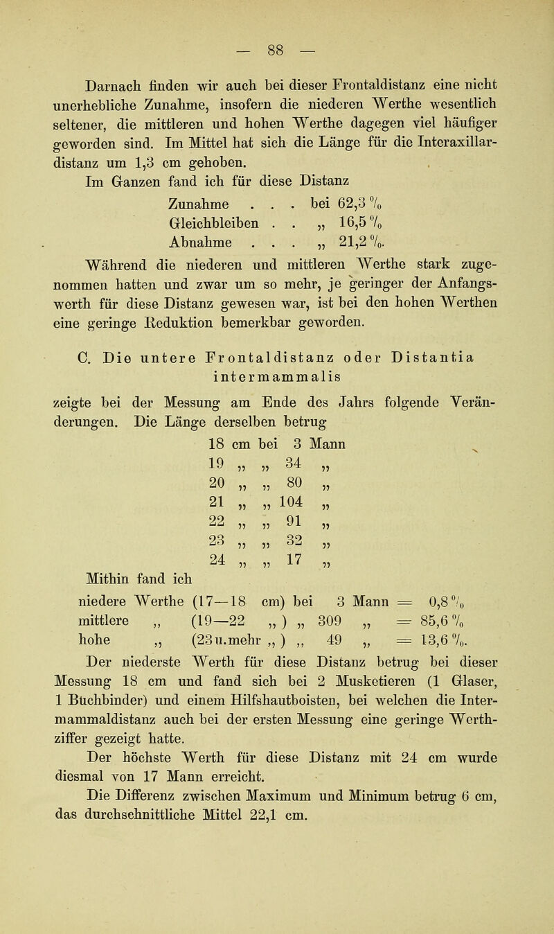 Darnach finden wir auch bei dieser Frontaldistanz eine nicht unerhebliche Zunahme, insofern die niederen Werthe wesentlich seltener, die mittleren und hohen Werthe dagegen viel häufiger geworden sind. Im Mittel hat sich die Länge für die Interaxillar- distanz um 1,3 cm gehoben. Im Ganzen fand ich für diese Distanz Zunahme ... bei 62,3 70 Gleichbleiben . . „ 16,5 70 Abnahme . . . „21,2 °/0. Während die niederen und mittleren Werthe stark zuge- nommen hatten und zwar um so mehr, je geringer der Anfangs- werth für diese Distanz gewesen war, ist bei den hohen Werthen eine geringe Reduktion bemerkbar geworden. C. Die untere Frontaldistanz oder Distantia intermammalis zeigte bei der Messung am Ende des Jahrs folgende Verän- derungen. Die Länge derselben betrug 18 cm bei 3 Mann 19 „ 55 34 55 20 „ 55 80 55 21 „ 55 104 „ 22 „ 55 91 55 23 „ 55 32 „ 24 „ 55 17 ,, Mithin fand ich niedere Werthe (17—18 cm) bei mittlere „ (19—22 5, ) 5, 30 3 Mann = 0,8 70 9 „ = 85,6% hohe „ (23u.mehr„) „ 49 „ = 13,6 70. Der niederste Werth für diese Distanz betrug bei dieser Messung 18 cm und fand sich bei 2 Musketieren (1 Glaser, 1 Büchbinder) und einem Hilfshautboisten, bei welchen die Inter- mammaldistanz auch bei der ersten Messung eine geringe Werth- ziifer gezeigt hatte. Der höchste Werth für diese Distanz mit 24 cm wurde diesmal von 17 Mann erreicht. Die Differenz zwischen Maximum und Minimum betrug 6 cm, das durchschnittliche Mittel 22,1 cm.