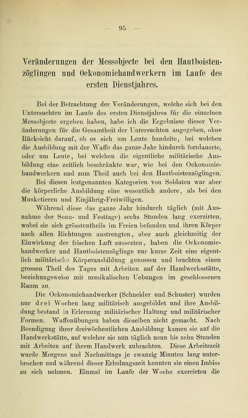 Veränderungen der Messobjecte bei den Hautboisten- zöglingen und Oekonomiehandwerkern im Laufe des ersten Dienstjahres. Bei der Betrachtung der Veränderungen, welche sich bei den Untersuchten im Laufe des ersten Dienstjahres für die einzelnen Messobjecte ergeben haben, habe ich die Ergebnisse dieser Ver- änderungen für die Gesamtheit der Untersuchten angegeben, ohne Rücksicht darauf, ob es sich um Leute handelte, bei welchen die Ausbildung mit der Waffe das ganze Jahr hindurch fortdauerte, oder um Leute, bei welchen die eigentliche militärische Aus- bildung eine zeitlich beschränkte war, wie bei den Oekonomie- handwerkern und zum Theil auch bei den Hautboistenzöglingen. Bei diesen leztgenannten Kategorien von Soldaten war aber die körperliche Ausbildung eine wesentlich andere, als bei den Musketieren und Einjährig-Freiwilligen. Während diese das ganze Jahr hindurch täglich (mit Aus- nahme der Sonn- und Festtage) sechs Stunden lang exerzirten, wobei sie sich grösstenteils im Freien befanden und ihren Körper nach allen Richtungen anstrengten, aber auch gleichzeitig der Einwirkung der frischen Luft aussezten, haben die Oekonomie- handwerker und Hautboistenzöglinge nur kurze Zeit eine eigent- lich militärische Körperausbildung genossen und brachten einen grossen Theil des Tages mit Arbeiten auf der Handwerksstätte, beziehungsweise mit musikalischen Uebungen im geschlossenen Raum zu. Die Oekonomiehandwerker (Schneider und Schuster) wurden nur drei Wochen lang militärisch ausgebildet und ihre Ausbil- dung bestand in Erlernung militärischer Haltung und militärischer Formen. Waffenübungen haben dieselben nicht gemacht. Nach Beendigung ihrer dreiwöchentlichen Ausbildung kamen sie auf die Handwerkstätte, auf welcher sie nun täglich neun bis zehn Stunden mit Arbeiten auf ihrem Handwerk zubrachten. Diese Arbeitszeit wurde Morgens und Nachmittags je zwanzig Minuten lang unter- brochen und während dieser Erholungszeit konnten sie einen Imbiss zu sich nehmen. Einmal im Laufe der Woche exercirten die